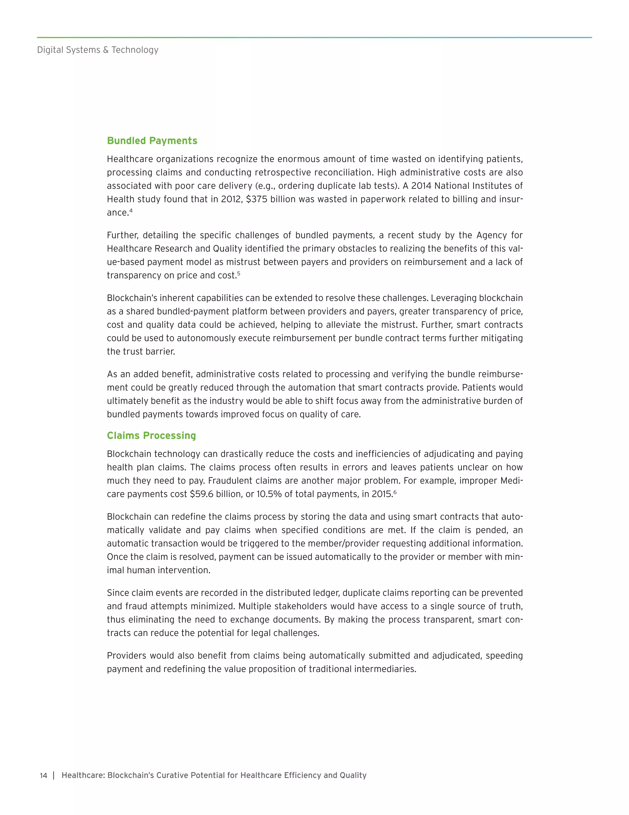 Digital Systems & Technology
| Healthcare: Blockchain’s Curative Potential for Healthcare Efficiency and Quality14
Bundled Payments
Healthcare organizations recognize the enormous amount of time wasted on identifying patients,
processing claims and conducting retrospective reconciliation. High administrative costs are also
associated with poor care delivery (e.g., ordering duplicate lab tests). A 2014 National Institutes of
Health study found that in 2012, $375 billion was wasted in paperwork related to billing and insur-
ance.4
Further, detailing the specific challenges of bundled payments, a recent study by the Agency for
Healthcare Research and Quality identified the primary obstacles to realizing the benefits of this val-
ue-based payment model as mistrust between payers and providers on reimbursement and a lack of
transparency on price and cost.5
Blockchain’s inherent capabilities can be extended to resolve these challenges. Leveraging blockchain
as a shared bundled-payment platform between providers and payers, greater transparency of price,
cost and quality data could be achieved, helping to alleviate the mistrust. Further, smart contracts
could be used to autonomously execute reimbursement per bundle contract terms further mitigating
the trust barrier.
As an added benefit, administrative costs related to processing and verifying the bundle reimburse-
ment could be greatly reduced through the automation that smart contracts provide. Patients would
ultimately benefit as the industry would be able to shift focus away from the administrative burden of
bundled payments towards improved focus on quality of care.
Claims Processing
Blockchain technology can drastically reduce the costs and inefficiencies of adjudicating and paying
health plan claims. The claims process often results in errors and leaves patients unclear on how
much they need to pay. Fraudulent claims are another major problem. For example, improper Medi-
care payments cost $59.6 billion, or 10.5% of total payments, in 2015.6
Blockchain can redefine the claims process by storing the data and using smart contracts that auto-
matically validate and pay claims when specified conditions are met. If the claim is pended, an
automatic transaction would be triggered to the member/provider requesting additional information.
Once the claim is resolved, payment can be issued automatically to the provider or member with min-
imal human intervention.
Since claim events are recorded in the distributed ledger, duplicate claims reporting can be prevented
and fraud attempts minimized. Multiple stakeholders would have access to a single source of truth,
thus eliminating the need to exchange documents. By making the process transparent, smart con-
tracts can reduce the potential for legal challenges.
Providers would also benefit from claims being automatically submitted and adjudicated, speeding
payment and redefining the value proposition of traditional intermediaries.
 