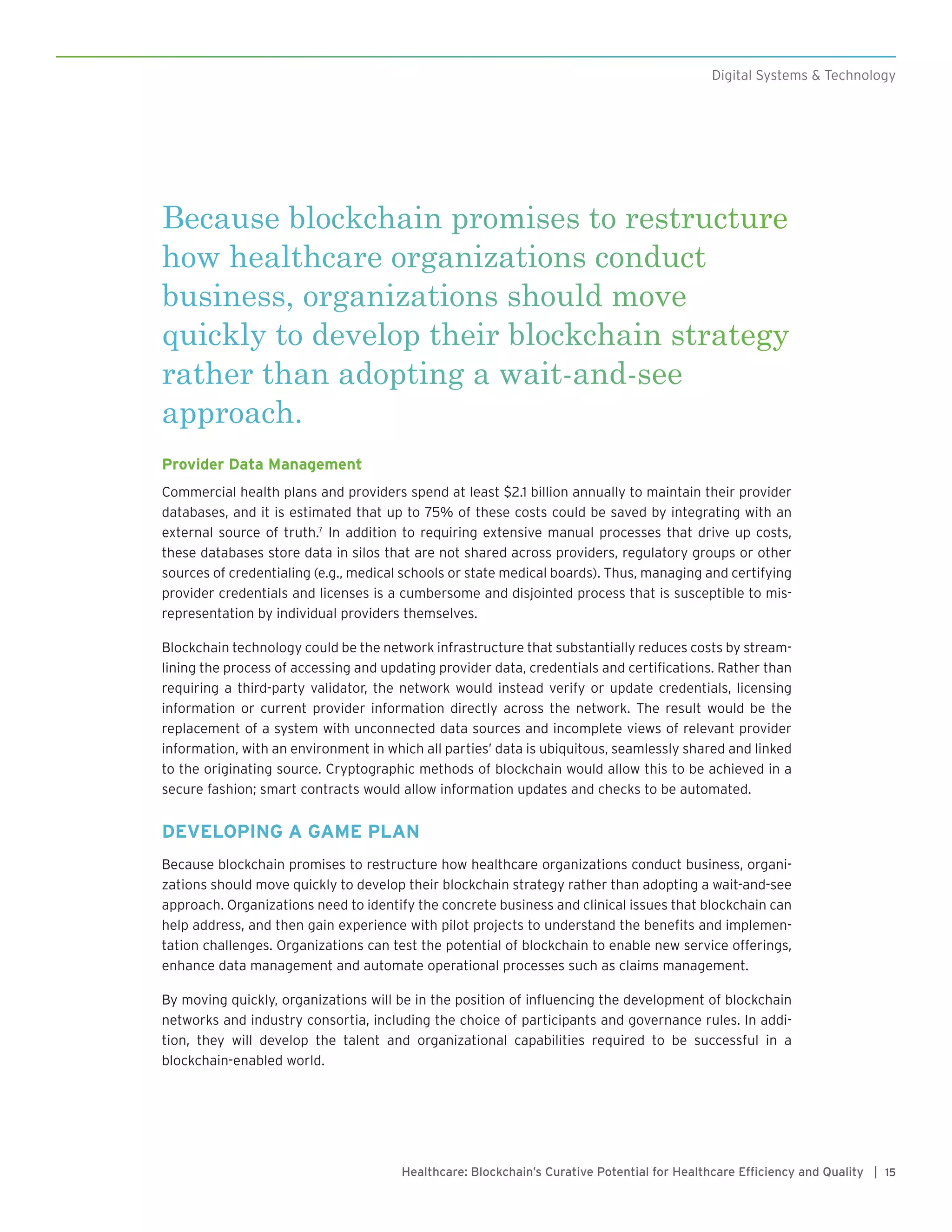 15Healthcare: Blockchain’s Curative Potential for Healthcare Efficiency and Quality |
Digital Systems & Technology
Because blockchain promises to restructure
how healthcare organizations conduct
business, organizations should move
quickly to develop their blockchain strategy
rather than adopting a wait-and-see
approach.
Provider Data Management
Commercial health plans and providers spend at least $2.1 billion annually to maintain their provider
databases, and it is estimated that up to 75% of these costs could be saved by integrating with an
external source of truth.7
In addition to requiring extensive manual processes that drive up costs,
these databases store data in silos that are not shared across providers, regulatory groups or other
sources of credentialing (e.g., medical schools or state medical boards). Thus, managing and certifying
provider credentials and licenses is a cumbersome and disjointed process that is susceptible to mis-
representation by individual providers themselves.
Blockchain technology could be the network infrastructure that substantially reduces costs by stream-
lining the process of accessing and updating provider data, credentials and certifications. Rather than
requiring a third-party validator, the network would instead verify or update credentials, licensing
information or current provider information directly across the network. The result would be the
replacement of a system with unconnected data sources and incomplete views of relevant provider
information, with an environment in which all parties’ data is ubiquitous, seamlessly shared and linked
to the originating source. Cryptographic methods of blockchain would allow this to be achieved in a
secure fashion; smart contracts would allow information updates and checks to be automated.
DEVELOPING A GAME PLAN
Because blockchain promises to restructure how healthcare organizations conduct business, organi-
zations should move quickly to develop their blockchain strategy rather than adopting a wait-and-see
approach. Organizations need to identify the concrete business and clinical issues that blockchain can
help address, and then gain experience with pilot projects to understand the benefits and implemen-
tation challenges. Organizations can test the potential of blockchain to enable new service offerings,
enhance data management and automate operational processes such as claims management.
By moving quickly, organizations will be in the position of influencing the development of blockchain
networks and industry consortia, including the choice of participants and governance rules. In addi-
tion, they will develop the talent and organizational capabilities required to be successful in a
blockchain-enabled world.
 