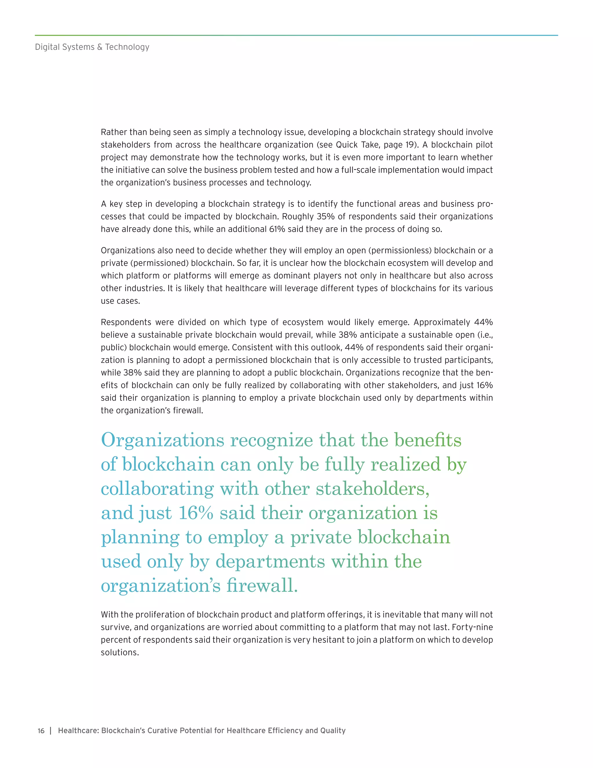 Digital Systems & Technology
| Healthcare: Blockchain’s Curative Potential for Healthcare Efficiency and Quality16
Rather than being seen as simply a technology issue, developing a blockchain strategy should involve
stakeholders from across the healthcare organization (see Quick Take, page 19). A blockchain pilot
project may demonstrate how the technology works, but it is even more important to learn whether
the initiative can solve the business problem tested and how a full-scale implementation would impact
the organization’s business processes and technology.
A key step in developing a blockchain strategy is to identify the functional areas and business pro-
cesses that could be impacted by blockchain. Roughly 35% of respondents said their organizations
have already done this, while an additional 61% said they are in the process of doing so.
Organizations also need to decide whether they will employ an open (permissionless) blockchain or a
private (permissioned) blockchain. So far, it is unclear how the blockchain ecosystem will develop and
which platform or platforms will emerge as dominant players not only in healthcare but also across
other industries. It is likely that healthcare will leverage different types of blockchains for its various
use cases.
Respondents were divided on which type of ecosystem would likely emerge. Approximately 44%
believe a sustainable private blockchain would prevail, while 38% anticipate a sustainable open (i.e.,
public) blockchain would emerge. Consistent with this outlook, 44% of respondents said their organi-
zation is planning to adopt a permissioned blockchain that is only accessible to trusted participants,
while 38% said they are planning to adopt a public blockchain. Organizations recognize that the ben-
efits of blockchain can only be fully realized by collaborating with other stakeholders, and just 16%
said their organization is planning to employ a private blockchain used only by departments within
the organization’s firewall.
Organizations recognize that the benefits
of blockchain can only be fully realized by
collaborating with other stakeholders,
and just 16% said their organization is
planning to employ a private blockchain
used only by departments within the
organization’s firewall.
With the proliferation of blockchain product and platform offerings, it is inevitable that many will not
survive, and organizations are worried about committing to a platform that may not last. Forty-nine
percent of respondents said their organization is very hesitant to join a platform on which to develop
solutions.
 
