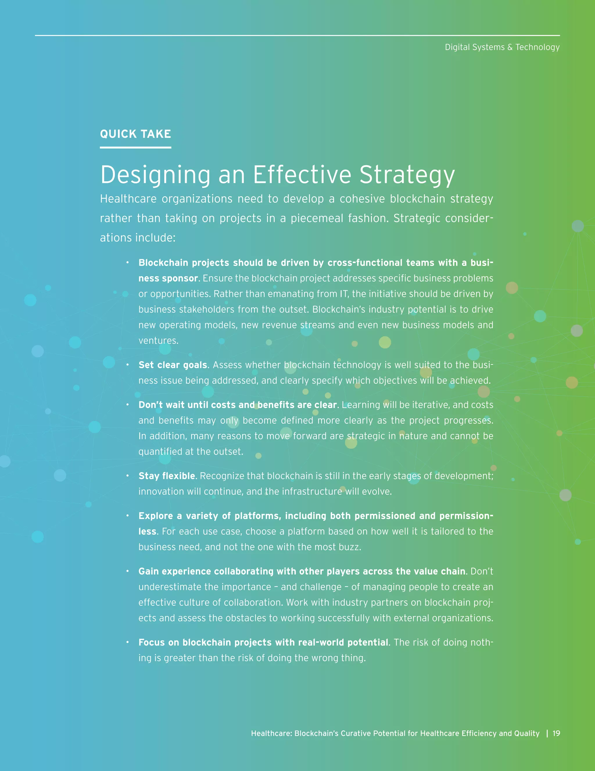 QUICK TAKE
Designing an Effective Strategy
Healthcare organizations need to develop a cohesive blockchain strategy
rather than taking on projects in a piecemeal fashion. Strategic consider-
ations include:
•	 Blockchain projects should be driven by cross-functional teams with a busi-
ness sponsor. Ensure the blockchain project addresses specific business problems
or opportunities. Rather than emanating from IT, the initiative should be driven by
business stakeholders from the outset. Blockchain’s industry potential is to drive
new operating models, new revenue streams and even new business models and
ventures.
•	 Set clear goals. Assess whether blockchain technology is well suited to the busi-
ness issue being addressed, and clearly specify which objectives will be achieved.
•	 Don’t wait until costs and benefits are clear. Learning will be iterative, and costs
and benefits may only become defined more clearly as the project progresses.
In addition, many reasons to move forward are strategic in nature and cannot be
quantified at the outset.
•	 Stay flexible. Recognize that blockchain is still in the early stages of development;
innovation will continue, and the infrastructure will evolve.
•	 Explore a variety of platforms, including both permissioned and permission-
less. For each use case, choose a platform based on how well it is tailored to the
business need, and not the one with the most buzz.
•	 Gain experience collaborating with other players across the value chain. Don’t
underestimate the importance – and challenge – of managing people to create an
effective culture of collaboration. Work with industry partners on blockchain proj-
ects and assess the obstacles to working successfully with external organizations.
•	 Focus on blockchain projects with real-world potential. The risk of doing noth-
ing is greater than the risk of doing the wrong thing.
19Healthcare: Blockchain’s Curative Potential for Healthcare Efficiency and Quality |
Digital Systems & Technology
 