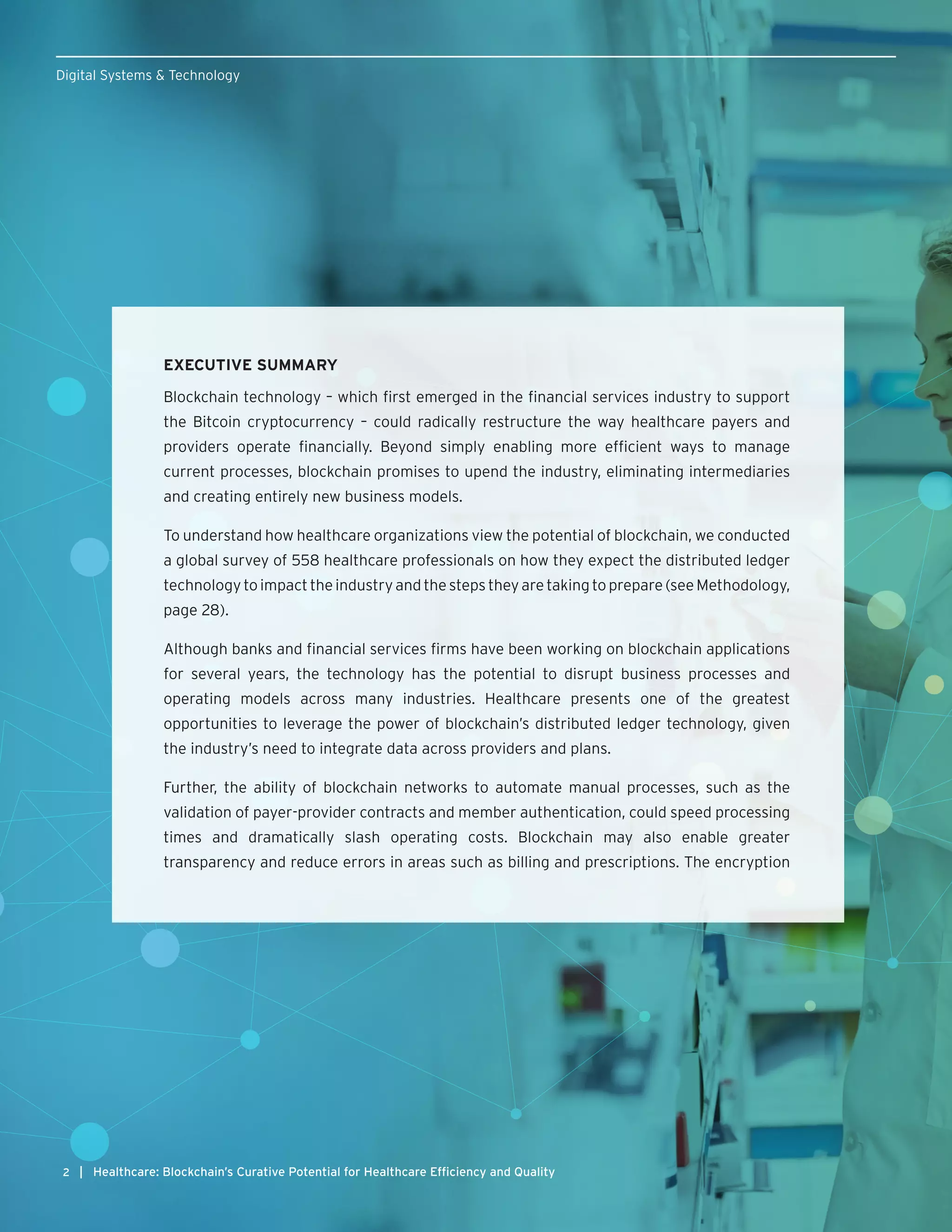 2 | Healthcare: Blockchain’s Curative Potential for Healthcare Efficiency and Quality
Digital Systems & Technology
EXECUTIVE SUMMARY
Blockchain technology – which first emerged in the financial services industry to support
the Bitcoin cryptocurrency – could radically restructure the way healthcare payers and
providers operate financially. Beyond simply enabling more efficient ways to manage
current processes, blockchain promises to upend the industry, eliminating intermediaries
and creating entirely new business models.
To understand how healthcare organizations view the potential of blockchain, we conducted
a global survey of 558 healthcare professionals on how they expect the distributed ledger
technologytoimpacttheindustryandthestepstheyaretakingtoprepare(seeMethodology,
page 28).
Although banks and financial services firms have been working on blockchain applications
for several years, the technology has the potential to disrupt business processes and
operating models across many industries. Healthcare presents one of the greatest
opportunities to leverage the power of blockchain’s distributed ledger technology, given
the industry’s need to integrate data across providers and plans.
Further, the ability of blockchain networks to automate manual processes, such as the
validation of payer-provider contracts and member authentication, could speed processing
times and dramatically slash operating costs. Blockchain may also enable greater
transparency and reduce errors in areas such as billing and prescriptions. The encryption
 