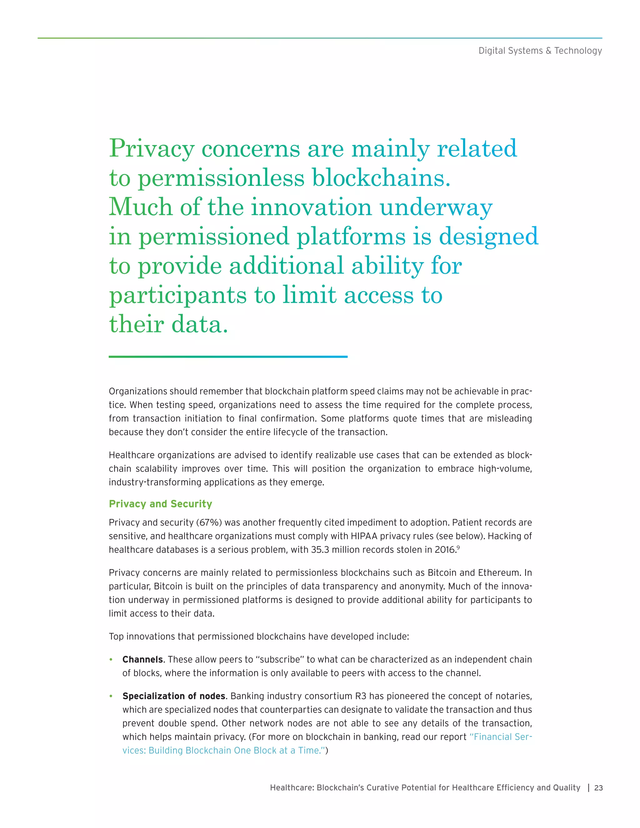23Healthcare: Blockchain’s Curative Potential for Healthcare Efficiency and Quality |
Digital Systems & Technology
Organizations should remember that blockchain platform speed claims may not be achievable in prac-
tice. When testing speed, organizations need to assess the time required for the complete process,
from transaction initiation to final confirmation. Some platforms quote times that are misleading
because they don’t consider the entire lifecycle of the transaction.
Healthcare organizations are advised to identify realizable use cases that can be extended as block-
chain scalability improves over time. This will position the organization to embrace high-volume,
industry-transforming applications as they emerge.
Privacy and Security
Privacy and security (67%) was another frequently cited impediment to adoption. Patient records are
sensitive, and healthcare organizations must comply with HIPAA privacy rules (see below). Hacking of
healthcare databases is a serious problem, with 35.3 million records stolen in 2016.9
Privacy concerns are mainly related to permissionless blockchains such as Bitcoin and Ethereum. In
particular, Bitcoin is built on the principles of data transparency and anonymity. Much of the innova-
tion underway in permissioned platforms is designed to provide additional ability for participants to
limit access to their data.
Top innovations that permissioned blockchains have developed include:
•	 Channels. These allow peers to “subscribe” to what can be characterized as an independent chain
of blocks, where the information is only available to peers with access to the channel.
•	 Specialization of nodes. Banking industry consortium R3 has pioneered the concept of notaries,
which are specialized nodes that counterparties can designate to validate the transaction and thus
prevent double spend. Other network nodes are not able to see any details of the transaction,
which helps maintain privacy. (For more on blockchain in banking, read our report “Financial Ser-
vices: Building Blockchain One Block at a Time.”)
Privacy concerns are mainly related
to permissionless blockchains.
Much of the innovation underway
in permissioned platforms is designed
to provide additional ability for
participants to limit access to
their data.
 