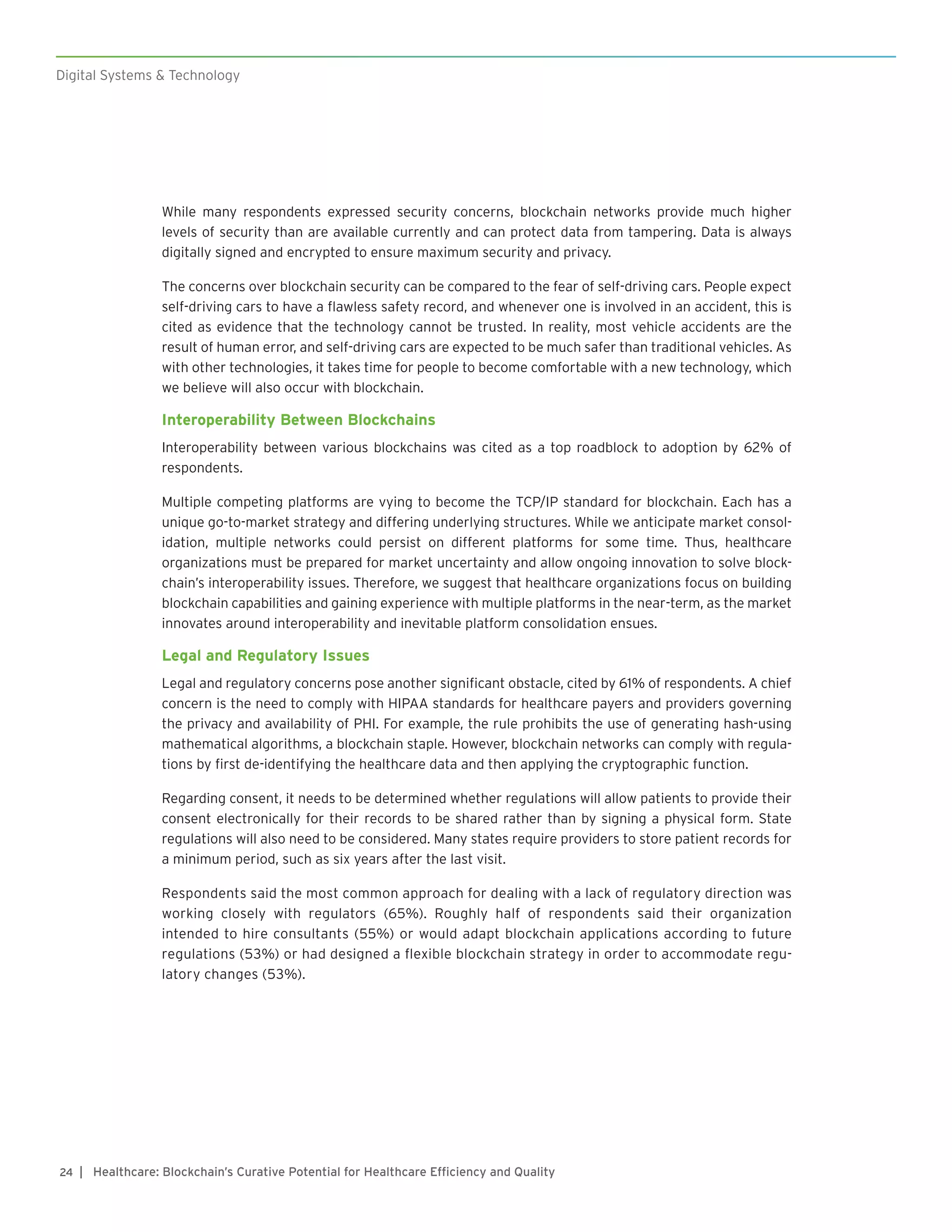 Digital Systems & Technology
| Healthcare: Blockchain’s Curative Potential for Healthcare Efficiency and Quality24
While many respondents expressed security concerns, blockchain networks provide much higher
levels of security than are available currently and can protect data from tampering. Data is always
digitally signed and encrypted to ensure maximum security and privacy.
The concerns over blockchain security can be compared to the fear of self-driving cars. People expect
self-driving cars to have a flawless safety record, and whenever one is involved in an accident, this is
cited as evidence that the technology cannot be trusted. In reality, most vehicle accidents are the
result of human error, and self-driving cars are expected to be much safer than traditional vehicles. As
with other technologies, it takes time for people to become comfortable with a new technology, which
we believe will also occur with blockchain.
Interoperability Between Blockchains
Interoperability between various blockchains was cited as a top roadblock to adoption by 62% of
respondents.
Multiple competing platforms are vying to become the TCP/IP standard for blockchain. Each has a
unique go-to-market strategy and differing underlying structures. While we anticipate market consol-
idation, multiple networks could persist on different platforms for some time. Thus, healthcare
organizations must be prepared for market uncertainty and allow ongoing innovation to solve block-
chain’s interoperability issues. Therefore, we suggest that healthcare organizations focus on building
blockchain capabilities and gaining experience with multiple platforms in the near-term, as the market
innovates around interoperability and inevitable platform consolidation ensues.
Legal and Regulatory Issues
Legal and regulatory concerns pose another significant obstacle, cited by 61% of respondents. A chief
concern is the need to comply with HIPAA standards for healthcare payers and providers governing
the privacy and availability of PHI. For example, the rule prohibits the use of generating hash-using
mathematical algorithms, a blockchain staple. However, blockchain networks can comply with regula-
tions by first de-identifying the healthcare data and then applying the cryptographic function.
Regarding consent, it needs to be determined whether regulations will allow patients to provide their
consent electronically for their records to be shared rather than by signing a physical form. State
regulations will also need to be considered. Many states require providers to store patient records for
a minimum period, such as six years after the last visit.
Respondents said the most common approach for dealing with a lack of regulatory direction was
working closely with regulators (65%). Roughly half of respondents said their organization
intended to hire consultants (55%) or would adapt blockchain applications according to future
regulations (53%) or had designed a flexible blockchain strategy in order to accommodate regu-
latory changes (53%).
 