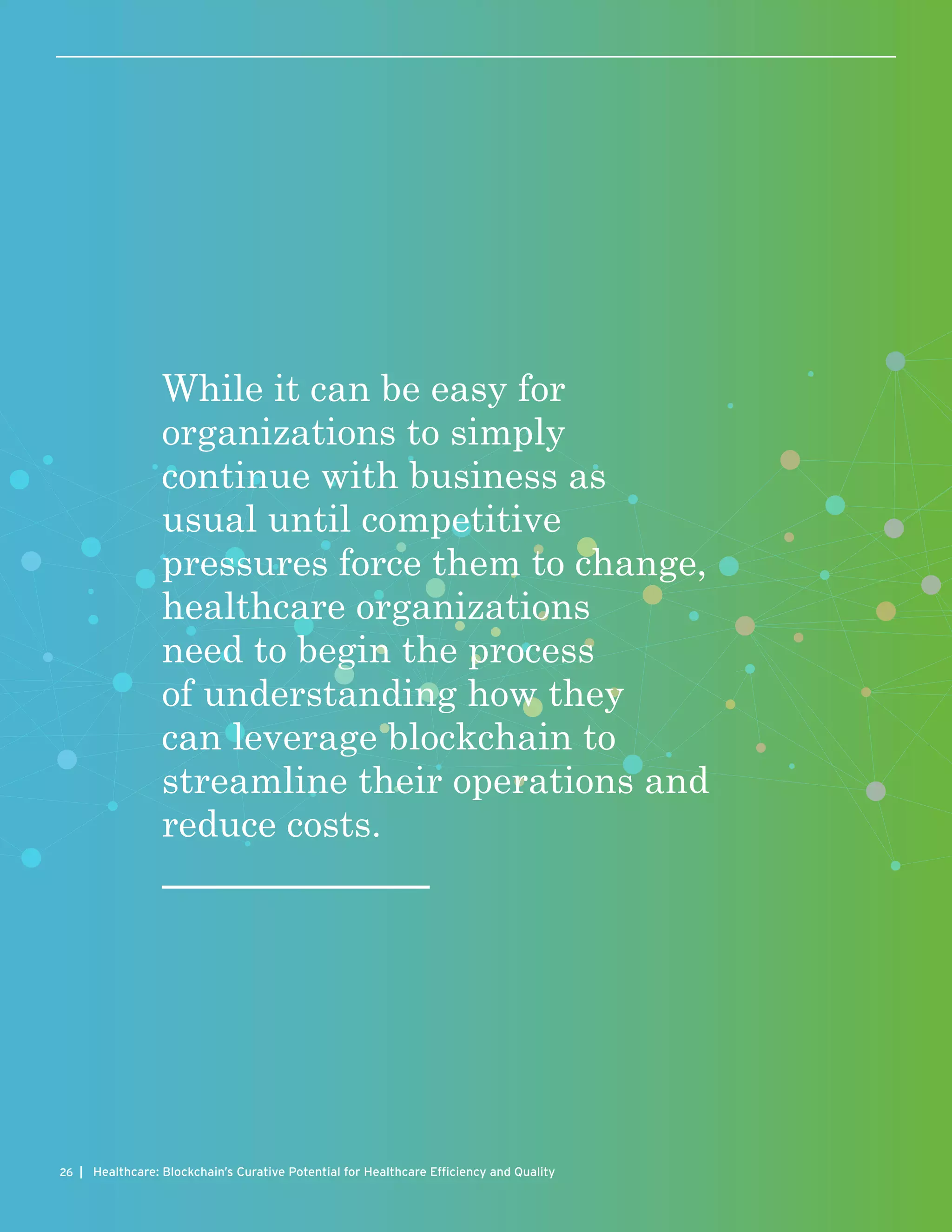 | Healthcare: Blockchain’s Curative Potential for Healthcare Efficiency and Quality26
While it can be easy for
organizations to simply
continue with business as
usual until competitive
pressures force them to change,
healthcare organizations
need to begin the process
of understanding how they
can leverage blockchain to
streamline their operations and
reduce costs.
 