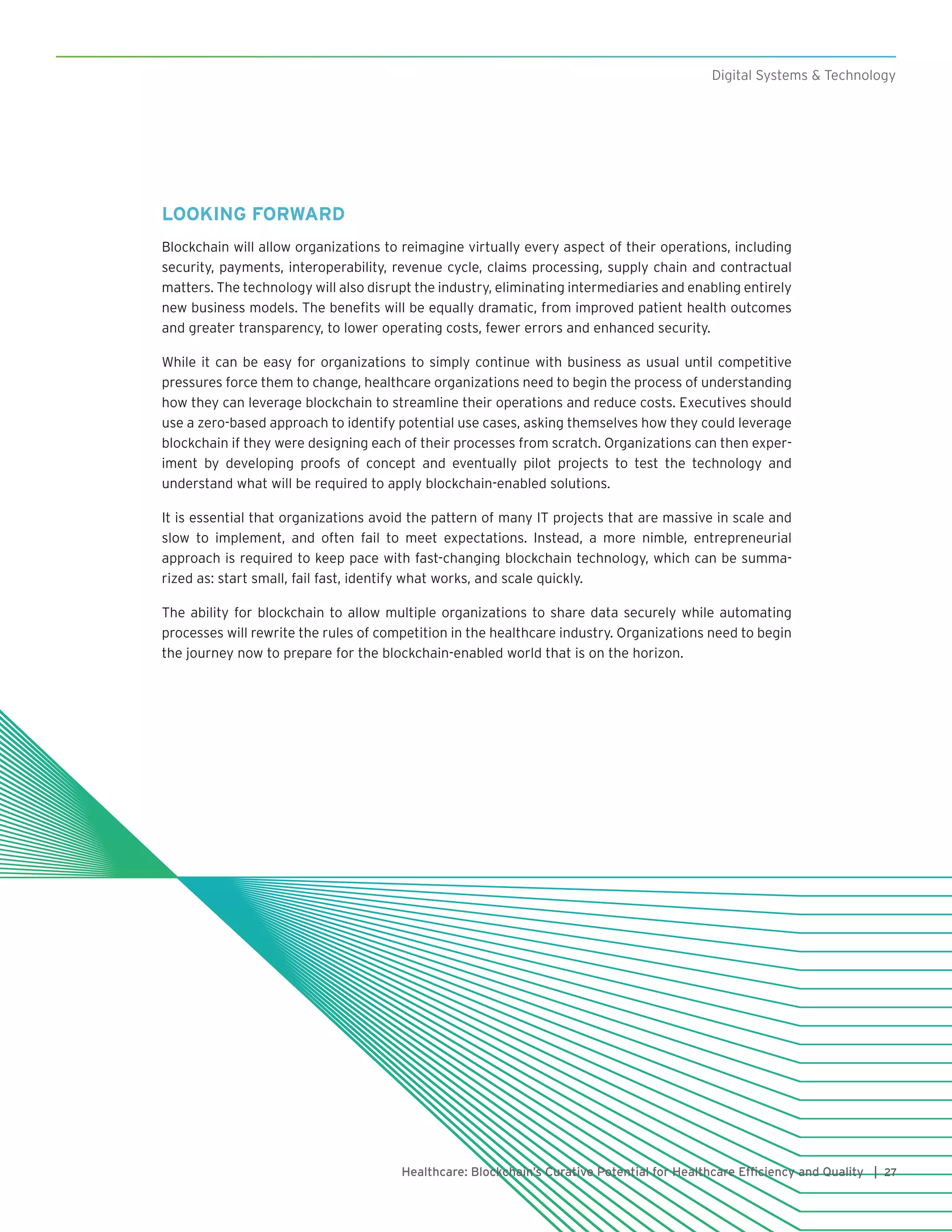 27Healthcare: Blockchain’s Curative Potential for Healthcare Efficiency and Quality |
Digital Systems & Technology
LOOKING FORWARD
Blockchain will allow organizations to reimagine virtually every aspect of their operations, including
security, payments, interoperability, revenue cycle, claims processing, supply chain and contractual
matters. The technology will also disrupt the industry, eliminating intermediaries and enabling entirely
new business models. The benefits will be equally dramatic, from improved patient health outcomes
and greater transparency, to lower operating costs, fewer errors and enhanced security.
While it can be easy for organizations to simply continue with business as usual until competitive
pressures force them to change, healthcare organizations need to begin the process of understanding
how they can leverage blockchain to streamline their operations and reduce costs. Executives should
use a zero-based approach to identify potential use cases, asking themselves how they could leverage
blockchain if they were designing each of their processes from scratch. Organizations can then exper-
iment by developing proofs of concept and eventually pilot projects to test the technology and
understand what will be required to apply blockchain-enabled solutions.
It is essential that organizations avoid the pattern of many IT projects that are massive in scale and
slow to implement, and often fail to meet expectations. Instead, a more nimble, entrepreneurial
approach is required to keep pace with fast-changing blockchain technology, which can be summa-
rized as: start small, fail fast, identify what works, and scale quickly.
The ability for blockchain to allow multiple organizations to share data securely while automating
processes will rewrite the rules of competition in the healthcare industry. Organizations need to begin
the journey now to prepare for the blockchain-enabled world that is on the horizon.
 