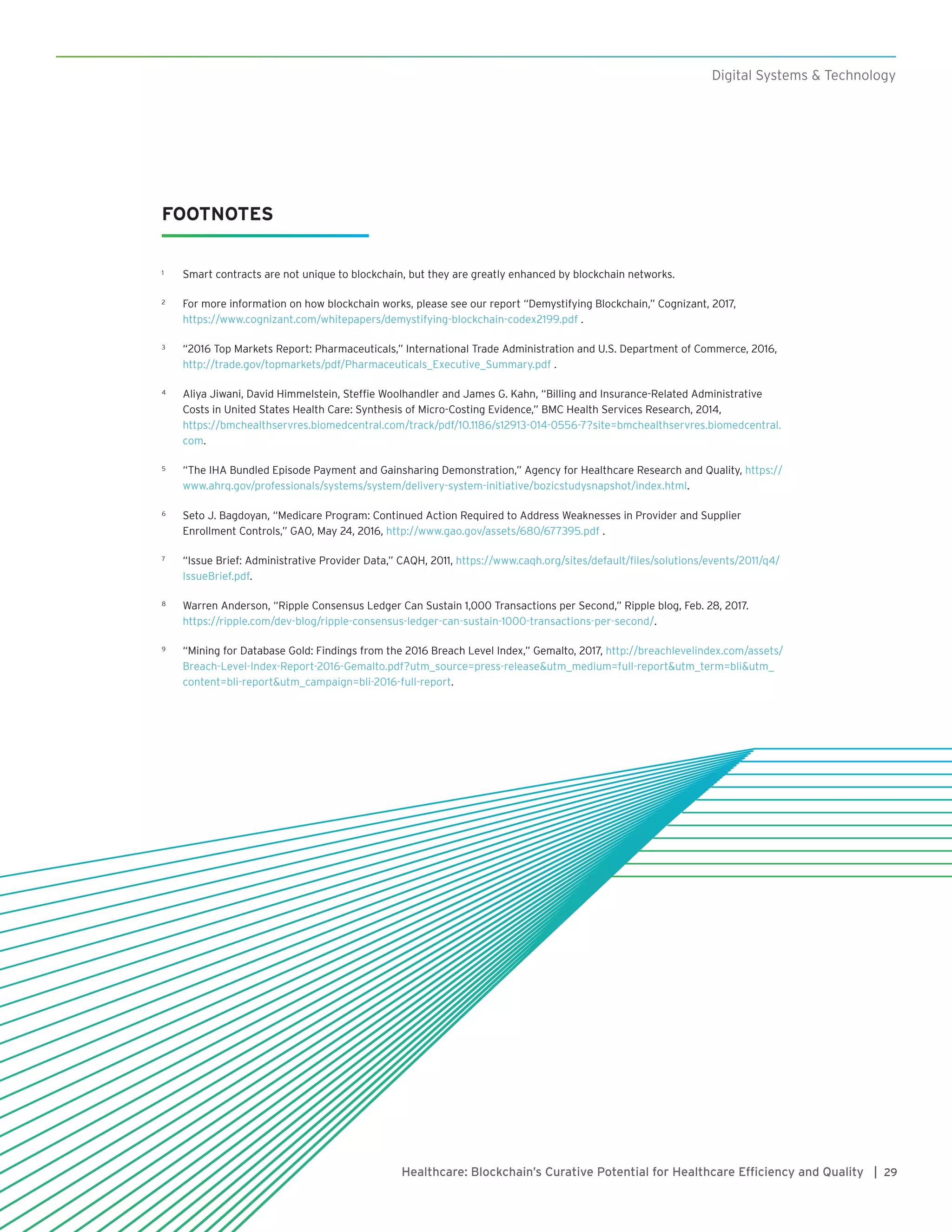 29Healthcare: Blockchain’s Curative Potential for Healthcare Efficiency and Quality |
Digital Systems & Technology
FOOTNOTES
1	 Smart contracts are not unique to blockchain, but they are greatly enhanced by blockchain networks.
2	 For more information on how blockchain works, please see our report “Demystifying Blockchain,” Cognizant, 2017,
https://www.cognizant.com/whitepapers/demystifying-blockchain-codex2199.pdf .
3	 “2016 Top Markets Report: Pharmaceuticals,” International Trade Administration and U.S. Department of Commerce, 2016,
http://trade.gov/topmarkets/pdf/Pharmaceuticals_Executive_Summary.pdf .
4	 Aliya Jiwani, David Himmelstein, Steffie Woolhandler and James G. Kahn, “Billing and Insurance-Related Administrative
Costs in United States Health Care: Synthesis of Micro-Costing Evidence,” BMC Health Services Research, 2014,
https://bmchealthservres.biomedcentral.com/track/pdf/10.1186/s12913-014-0556-7?site=bmchealthservres.biomedcentral.
com.
5	 “The IHA Bundled Episode Payment and Gainsharing Demonstration,” Agency for Healthcare Research and Quality, https://
www.ahrq.gov/professionals/systems/system/delivery-system-initiative/bozicstudysnapshot/index.html.
6	 Seto J. Bagdoyan, “Medicare Program: Continued Action Required to Address Weaknesses in Provider and Supplier
Enrollment Controls,” GAO, May 24, 2016, http://www.gao.gov/assets/680/677395.pdf .
7	 “Issue Brief: Administrative Provider Data,” CAQH, 2011, https://www.caqh.org/sites/default/files/solutions/events/2011/q4/
IssueBrief.pdf.
8	 Warren Anderson, “Ripple Consensus Ledger Can Sustain 1,000 Transactions per Second,” Ripple blog, Feb. 28, 2017.
https://ripple.com/dev-blog/ripple-consensus-ledger-can-sustain-1000-transactions-per-second/.
9	 “Mining for Database Gold: Findings from the 2016 Breach Level Index,” Gemalto, 2017, http://breachlevelindex.com/assets/
Breach-Level-Index-Report-2016-Gemalto.pdf?utm_source=press-release&utm_medium=full-report&utm_term=bli&utm_
content=bli-report&utm_campaign=bli-2016-full-report.
 