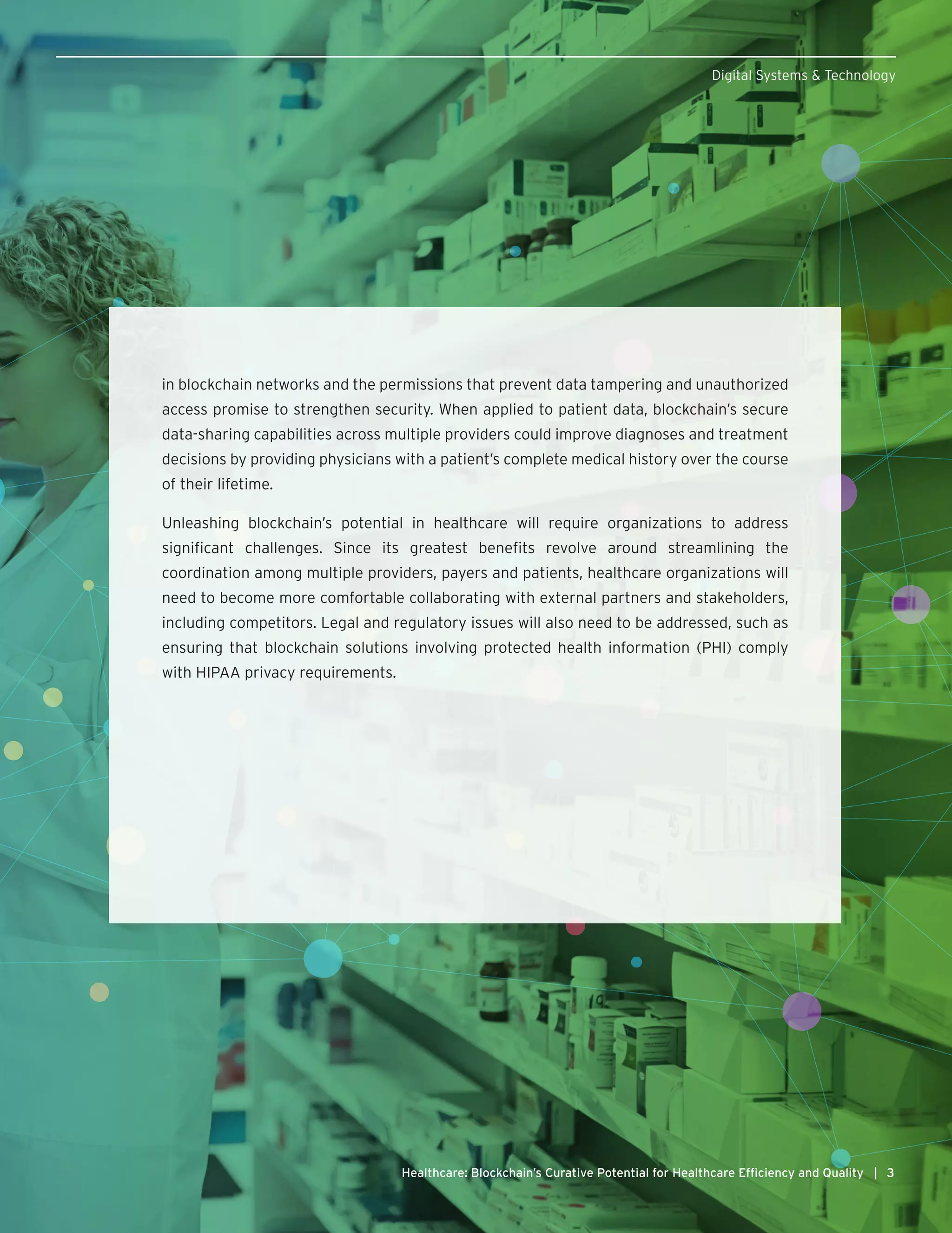 3Healthcare: Blockchain’s Curative Potential for Healthcare Efficiency and Quality |
Digital Systems & Technology
in blockchain networks and the permissions that prevent data tampering and unauthorized
access promise to strengthen security. When applied to patient data, blockchain’s secure
data-sharing capabilities across multiple providers could improve diagnoses and treatment
decisions by providing physicians with a patient’s complete medical history over the course
of their lifetime.
Unleashing blockchain’s potential in healthcare will require organizations to address
significant challenges. Since its greatest benefits revolve around streamlining the
coordination among multiple providers, payers and patients, healthcare organizations will
need to become more comfortable collaborating with external partners and stakeholders,
including competitors. Legal and regulatory issues will also need to be addressed, such as
ensuring that blockchain solutions involving protected health information (PHI) comply
with HIPAA privacy requirements.
 