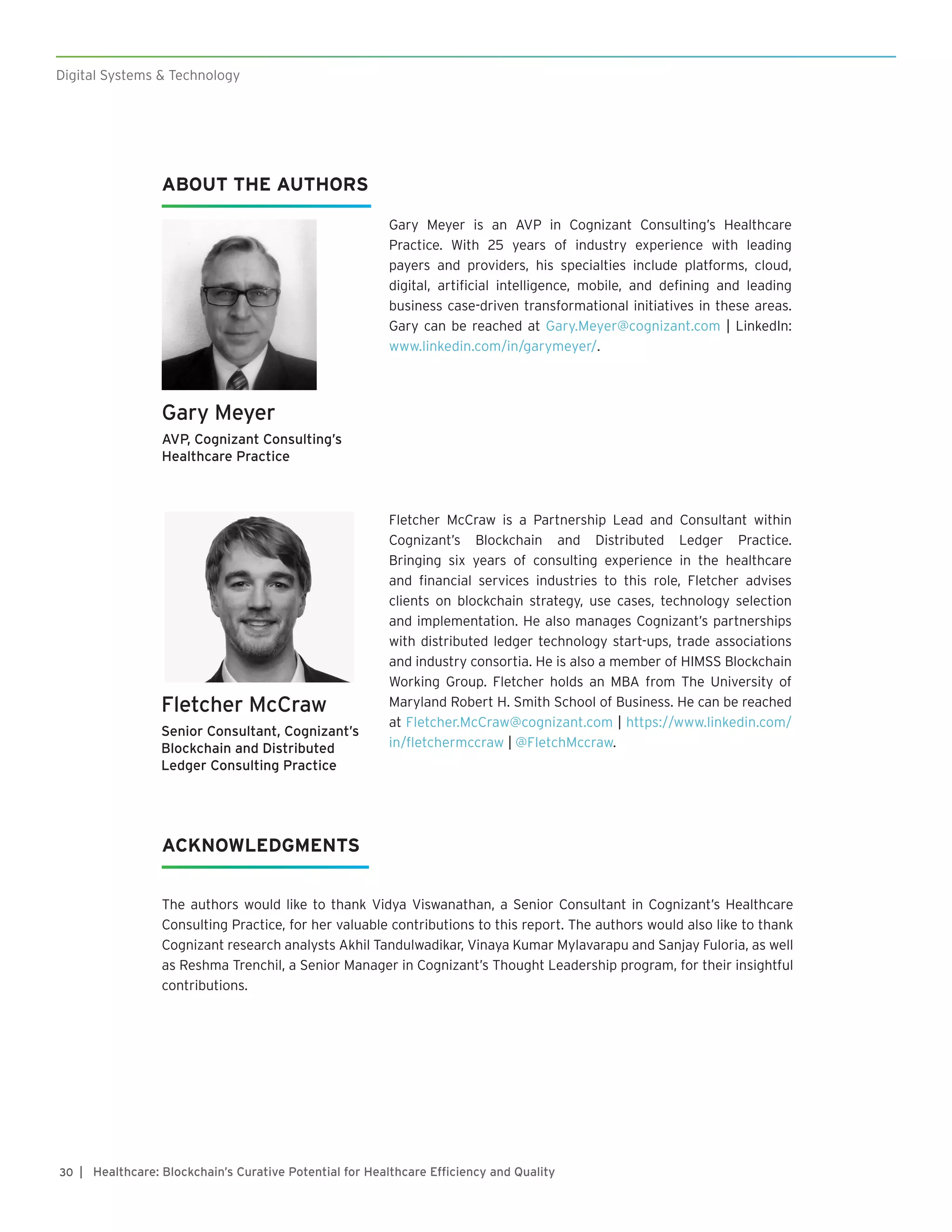 ABOUT THE AUTHORS
Gary Meyer is an AVP in Cognizant Consulting’s Healthcare
Practice. With 25 years of industry experience with leading
payers and providers, his specialties include platforms, cloud,
digital, artificial intelligence, mobile, and defining and leading
business case-driven transformational initiatives in these areas.
Gary can be reached at Gary.Meyer@cognizant.com | LinkedIn:
www.linkedin.com/in/garymeyer/.
Gary Meyer
AVP, Cognizant Consulting’s
Healthcare Practice
The authors would like to thank Vidya Viswanathan, a Senior Consultant in Cognizant’s Healthcare
Consulting Practice, for her valuable contributions to this report. The authors would also like to thank
Cognizant research analysts Akhil Tandulwadikar, Vinaya Kumar Mylavarapu and Sanjay Fuloria, as well
as Reshma Trenchil, a Senior Manager in Cognizant’s Thought Leadership program, for their insightful
contributions.
ACKNOWLEDGMENTS
Fletcher McCraw is a Partnership Lead and Consultant within
Cognizant’s Blockchain and Distributed Ledger Practice.
Bringing six years of consulting experience in the healthcare
and financial services industries to this role, Fletcher advises
clients on blockchain strategy, use cases, technology selection
and implementation. He also manages Cognizant’s partnerships
with distributed ledger technology start-ups, trade associations
and industry consortia. He is also a member of HIMSS Blockchain
Working Group. Fletcher holds an MBA from The University of
Maryland Robert H. Smith School of Business. He can be reached
at Fletcher.McCraw@cognizant.com | https://www.linkedin.com/
in/fletchermccraw | @FletchMccraw.
Fletcher McCraw
Senior Consultant, Cognizant’s
Blockchain and Distributed
Ledger Consulting Practice
Digital Systems & Technology
| Healthcare: Blockchain’s Curative Potential for Healthcare Efficiency and Quality30
 