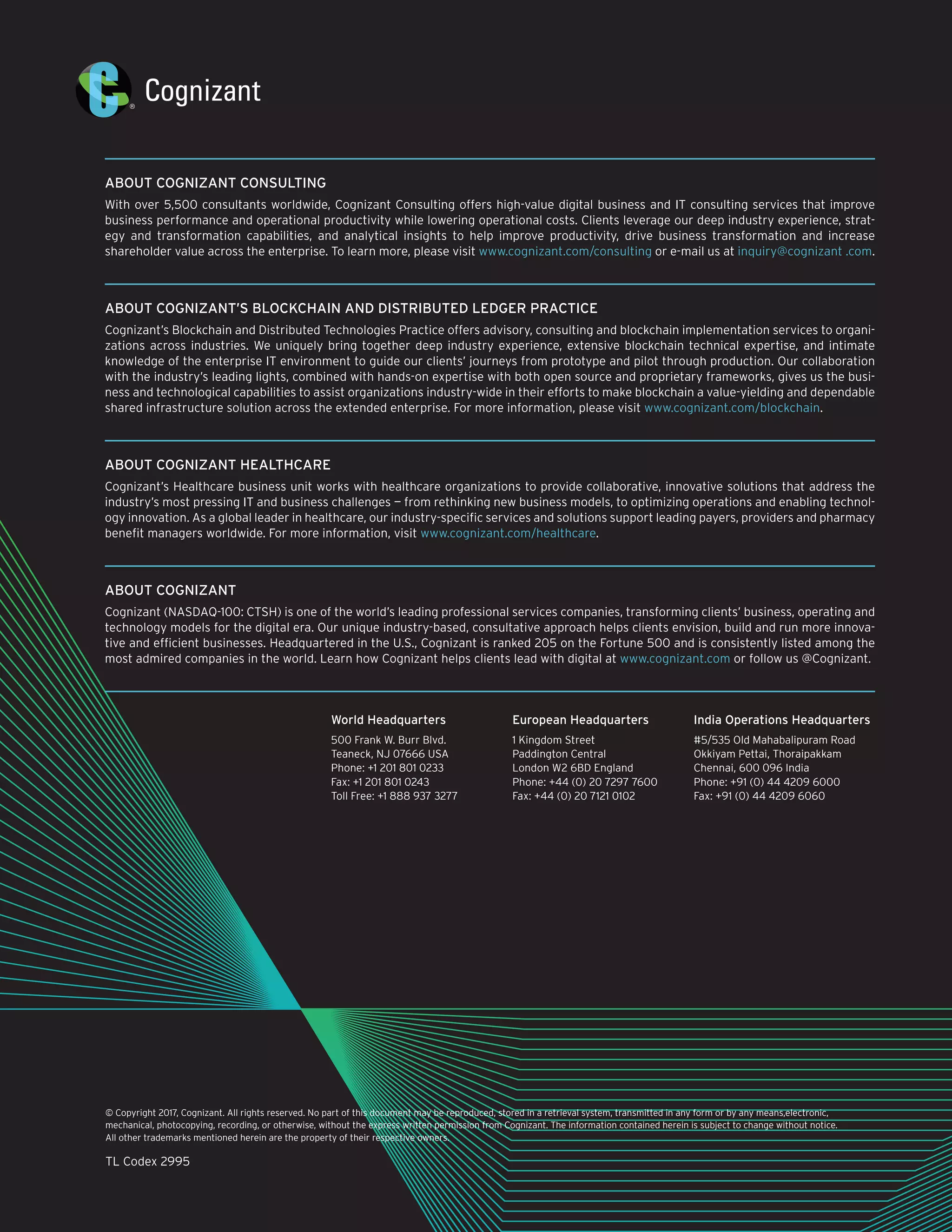 © Copyright 2017, Cognizant. All rights reserved. No part of this document may be reproduced, stored in a retrieval system, transmitted in any form or by any means,electronic,
mechanical, photocopying, recording, or otherwise, without the express written permission from Cognizant. The information contained herein is subject to change without notice.
All other trademarks mentioned herein are the property of their respective owners.
TL Codex 2995
ABOUT COGNIZANT CONSULTING
With over 5,500 consultants worldwide, Cognizant Consulting offers high-value digital business and IT consulting services that improve
business performance and operational productivity while lowering operational costs. Clients leverage our deep industry experience, strat-
egy and transformation capabilities, and analytical insights to help improve productivity, drive business transformation and increase
shareholder value across the enterprise. To learn more, please visit www.cognizant.com/consulting or e-mail us at inquiry@cognizant .com.
ABOUT COGNIZANT’S BLOCKCHAIN AND DISTRIBUTED LEDGER PRACTICE
Cognizant’s Blockchain and Distributed Technologies Practice offers advisory, consulting and blockchain implementation services to organi-
zations across industries. We uniquely bring together deep industry experience, extensive blockchain technical expertise, and intimate
knowledge of the enterprise IT environment to guide our clients’ journeys from prototype and pilot through production. Our collaboration
with the industry’s leading lights, combined with hands-on expertise with both open source and proprietary frameworks, gives us the busi-
ness and technological capabilities to assist organizations industry-wide in their efforts to make blockchain a value-yielding and dependable
shared infrastructure solution across the extended enterprise. For more information, please visit www.cognizant.com/blockchain.
ABOUT COGNIZANT HEALTHCARE
Cognizant’s Healthcare business unit works with healthcare organizations to provide collaborative, innovative solutions that address the
industry’s most pressing IT and business challenges — from rethinking new business models, to optimizing operations and enabling technol-
ogy innovation. As a global leader in healthcare, our industry-specific services and solutions support leading payers, providers and pharmacy
benefit managers worldwide. For more information, visit www.cognizant.com/healthcare.
ABOUT COGNIZANT
Cognizant (NASDAQ-100: CTSH) is one of the world’s leading professional services companies, transforming clients’ business, operating and
technology models for the digital era. Our unique industry-based, consultative approach helps clients envision, build and run more innova-
tive and efficient businesses. Headquartered in the U.S., Cognizant is ranked 205 on the Fortune 500 and is consistently listed among the
most admired companies in the world. Learn how Cognizant helps clients lead with digital at www.cognizant.com or follow us @Cognizant.
World Headquarters
500 Frank W. Burr Blvd.
Teaneck, NJ 07666 USA
Phone: +1 201 801 0233
Fax: +1 201 801 0243
Toll Free: +1 888 937 3277
European Headquarters
1 Kingdom Street
Paddington Central
London W2 6BD England
Phone: +44 (0) 20 7297 7600
Fax: +44 (0) 20 7121 0102
India Operations Headquarters
#5/535 Old Mahabalipuram Road
Okkiyam Pettai, Thoraipakkam
Chennai, 600 096 India
Phone: +91 (0) 44 4209 6000
Fax: +91 (0) 44 4209 6060
 