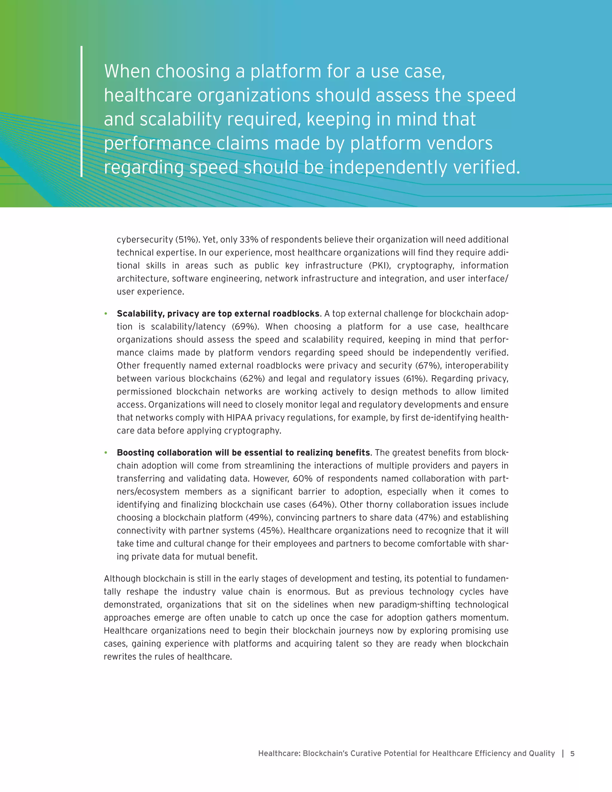 5Healthcare: Blockchain’s Curative Potential for Healthcare Efficiency and Quality |
cybersecurity (51%). Yet, only 33% of respondents believe their organization will need additional
technical expertise. In our experience, most healthcare organizations will find they require addi-
tional skills in areas such as public key infrastructure (PKI), cryptography, information
architecture, software engineering, network infrastructure and integration, and user interface/
user experience.
•	 Scalability, privacy are top external roadblocks. A top external challenge for blockchain adop-
tion is scalability/latency (69%). When choosing a platform for a use case, healthcare
organizations should assess the speed and scalability required, keeping in mind that perfor-
mance claims made by platform vendors regarding speed should be independently verified.
Other frequently named external roadblocks were privacy and security (67%), interoperability
between various blockchains (62%) and legal and regulatory issues (61%). Regarding privacy,
permissioned blockchain networks are working actively to design methods to allow limited
access. Organizations will need to closely monitor legal and regulatory developments and ensure
that networks comply with HIPAA privacy regulations, for example, by first de-identifying health-
care data before applying cryptography.
•	 Boosting collaboration will be essential to realizing benefits. The greatest benefits from block-
chain adoption will come from streamlining the interactions of multiple providers and payers in
transferring and validating data. However, 60% of respondents named collaboration with part-
ners/ecosystem members as a significant barrier to adoption, especially when it comes to
identifying and finalizing blockchain use cases (64%). Other thorny collaboration issues include
choosing a blockchain platform (49%), convincing partners to share data (47%) and establishing
connectivity with partner systems (45%). Healthcare organizations need to recognize that it will
take time and cultural change for their employees and partners to become comfortable with shar-
ing private data for mutual benefit.
Although blockchain is still in the early stages of development and testing, its potential to fundamen-
tally reshape the industry value chain is enormous. But as previous technology cycles have
demonstrated, organizations that sit on the sidelines when new paradigm-shifting technological
approaches emerge are often unable to catch up once the case for adoption gathers momentum.
Healthcare organizations need to begin their blockchain journeys now by exploring promising use
cases, gaining experience with platforms and acquiring talent so they are ready when blockchain
rewrites the rules of healthcare.
When choosing a platform for a use case,
healthcare organizations should assess the speed
and scalability required, keeping in mind that
performance claims made by platform vendors
regarding speed should be independently verified.
 