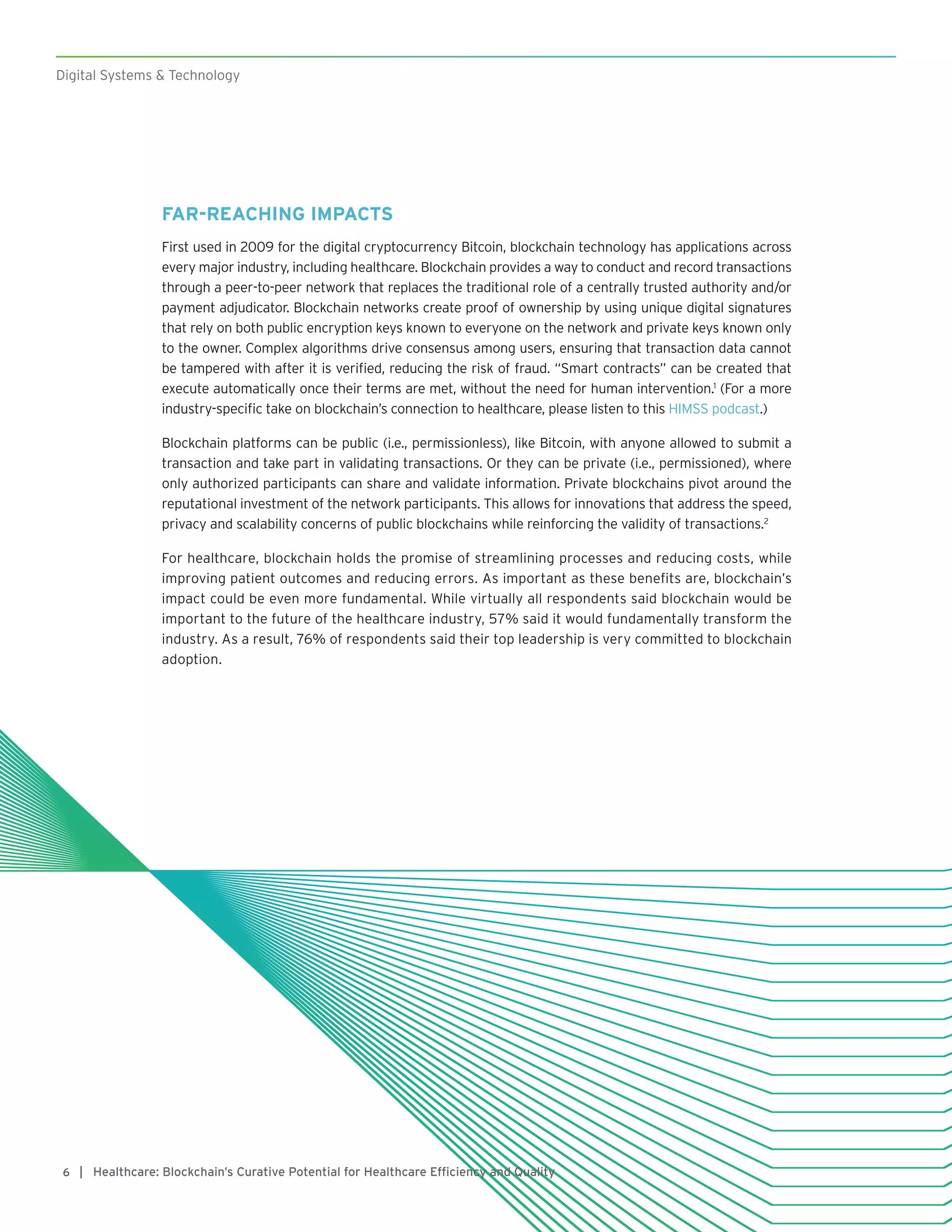 Digital Systems & Technology
| Healthcare: Blockchain’s Curative Potential for Healthcare Efficiency and Quality6
FAR-REACHING IMPACTS
First used in 2009 for the digital cryptocurrency Bitcoin, blockchain technology has applications across
every major industry, including healthcare. Blockchain provides a way to conduct and record transactions
through a peer-to-peer network that replaces the traditional role of a centrally trusted authority and/or
payment adjudicator. Blockchain networks create proof of ownership by using unique digital signatures
that rely on both public encryption keys known to everyone on the network and private keys known only
to the owner. Complex algorithms drive consensus among users, ensuring that transaction data cannot
be tampered with after it is verified, reducing the risk of fraud. “Smart contracts” can be created that
execute automatically once their terms are met, without the need for human intervention.1
(For a more
industry-specific take on blockchain’s connection to healthcare, please listen to this HIMSS podcast.)
Blockchain platforms can be public (i.e., permissionless), like Bitcoin, with anyone allowed to submit a
transaction and take part in validating transactions. Or they can be private (i.e., permissioned), where
only authorized participants can share and validate information. Private blockchains pivot around the
reputational investment of the network participants. This allows for innovations that address the speed,
privacy and scalability concerns of public blockchains while reinforcing the validity of transactions.2
For healthcare, blockchain holds the promise of streamlining processes and reducing costs, while
improving patient outcomes and reducing errors. As important as these benefits are, blockchain’s
impact could be even more fundamental. While virtually all respondents said blockchain would be
important to the future of the healthcare industry, 57% said it would fundamentally transform the
industry. As a result, 76% of respondents said their top leadership is very committed to blockchain
adoption.
 