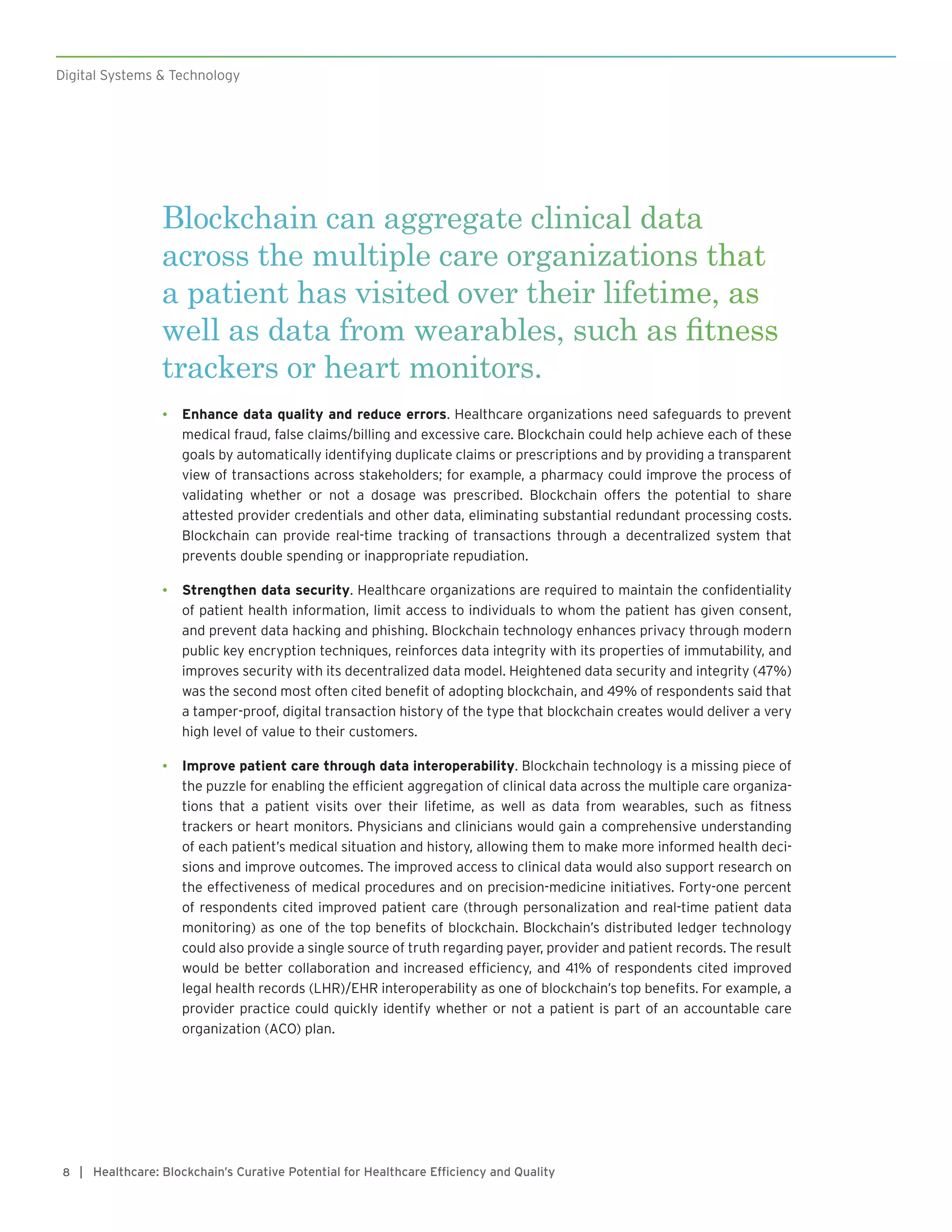 Digital Systems & Technology
| Healthcare: Blockchain’s Curative Potential for Healthcare Efficiency and Quality8
Blockchain can aggregate clinical data
across the multiple care organizations that
a patient has visited over their lifetime, as
well as data from wearables, such as fitness
trackers or heart monitors.
•	 Enhance data quality and reduce errors. Healthcare organizations need safeguards to prevent
medical fraud, false claims/billing and excessive care. Blockchain could help achieve each of these
goals by automatically identifying duplicate claims or prescriptions and by providing a transparent
view of transactions across stakeholders; for example, a pharmacy could improve the process of
validating whether or not a dosage was prescribed. Blockchain offers the potential to share
attested provider credentials and other data, eliminating substantial redundant processing costs.
Blockchain can provide real-time tracking of transactions through a decentralized system that
prevents double spending or inappropriate repudiation.
•	 Strengthen data security. Healthcare organizations are required to maintain the confidentiality
of patient health information, limit access to individuals to whom the patient has given consent,
and prevent data hacking and phishing. Blockchain technology enhances privacy through modern
public key encryption techniques, reinforces data integrity with its properties of immutability, and
improves security with its decentralized data model. Heightened data security and integrity (47%)
was the second most often cited benefit of adopting blockchain, and 49% of respondents said that
a tamper-proof, digital transaction history of the type that blockchain creates would deliver a very
high level of value to their customers.
•	 Improve patient care through data interoperability. Blockchain technology is a missing piece of
the puzzle for enabling the efficient aggregation of clinical data across the multiple care organiza-
tions that a patient visits over their lifetime, as well as data from wearables, such as fitness
trackers or heart monitors. Physicians and clinicians would gain a comprehensive understanding
of each patient’s medical situation and history, allowing them to make more informed health deci-
sions and improve outcomes. The improved access to clinical data would also support research on
the effectiveness of medical procedures and on precision-medicine initiatives. Forty-one percent
of respondents cited improved patient care (through personalization and real-time patient data
monitoring) as one of the top benefits of blockchain. Blockchain’s distributed ledger technology
could also provide a single source of truth regarding payer, provider and patient records. The result
would be better collaboration and increased efficiency, and 41% of respondents cited improved
legal health records (LHR)/EHR interoperability as one of blockchain’s top benefits. For example, a
provider practice could quickly identify whether or not a patient is part of an accountable care
organization (ACO) plan.
 