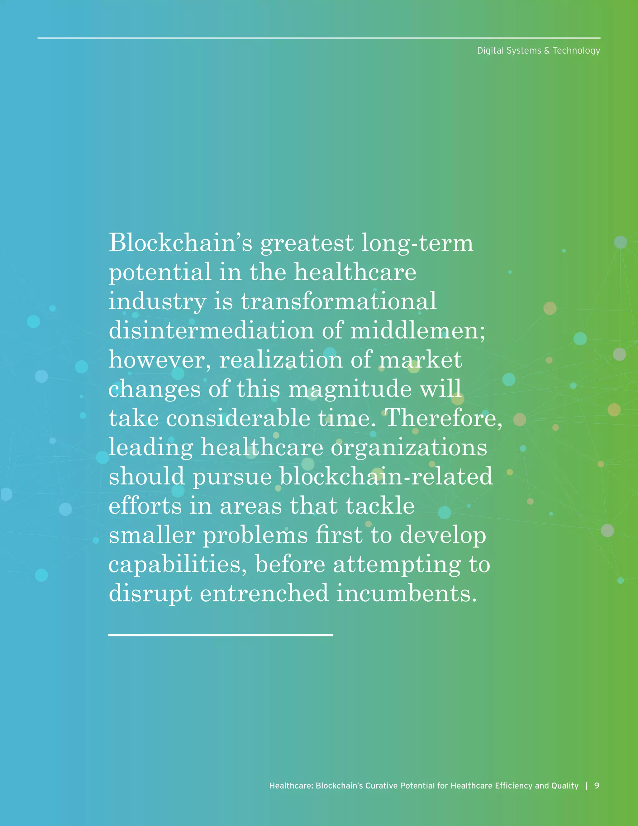 9Healthcare: Blockchain’s Curative Potential for Healthcare Efficiency and Quality |
Digital Systems & Technology
Blockchain’s greatest long-term
potential in the healthcare
industry is transformational
disintermediation of middlemen;
however, realization of market
changes of this magnitude will
take considerable time. Therefore,
leading healthcare organizations
should pursue blockchain-related
efforts in areas that tackle
smaller problems first to develop
capabilities, before attempting to
disrupt entrenched incumbents.
 
