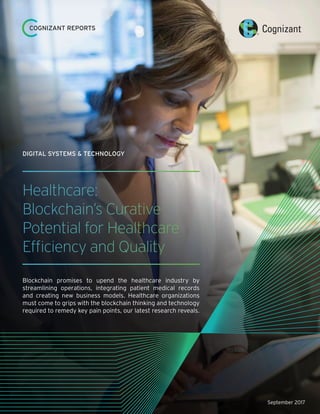 September 2017
Healthcare:
Blockchain’s Curative
Potential for Healthcare
Efficiency and Quality
Blockchain promises to upend the healthcare industry by
streamlining operations, integrating patient medical records
and creating new business models. Healthcare organizations
must come to grips with the blockchain thinking and technology
required to remedy key pain points, our latest research reveals.
DIGITAL SYSTEMS & TECHNOLOGY
COGNIZANT REPORTS
 