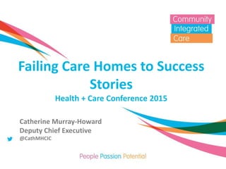 Failing Care Homes to Success
Stories
Health + Care Conference 2015
Catherine Murray-Howard
Deputy Chief Executive
@CathMHCIC
 