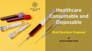 Healthcare
Consumable and
Disposable
Brief Business Proposal
BY
DR ZIA AHMED KHAN
 