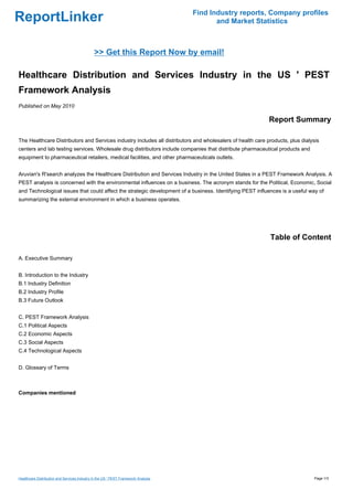 Find Industry reports, Company profiles
ReportLinker                                                                               and Market Statistics



                                              >> Get this Report Now by email!

Healthcare Distribution and Services Industry in the US ' PEST
Framework Analysis
Published on May 2010

                                                                                                            Report Summary

The Healthcare Distributors and Services industry includes all distributors and wholesalers of health care products, plus dialysis
centers and lab testing services. Wholesale drug distributors include companies that distribute pharmaceutical products and
equipment to pharmaceutical retailers, medical facilities, and other pharmaceuticals outlets.


Aruvian's R'search analyzes the Healthcare Distribution and Services Industry in the United States in a PEST Framework Analysis. A
PEST analysis is concerned with the environmental influences on a business. The acronym stands for the Political, Economic, Social
and Technological issues that could affect the strategic development of a business. Identifying PEST influences is a useful way of
summarizing the external environment in which a business operates.




                                                                                                            Table of Content

A. Executive Summary


B. Introduction to the Industry
B.1 Industry Definition
B.2 Industry Profile
B.3 Future Outlook


C. PEST Framework Analysis
C.1 Political Aspects
C.2 Economic Aspects
C.3 Social Aspects
C.4 Technological Aspects


D. Glossary of Terms



Companies mentioned




Healthcare Distribution and Services Industry in the US ' PEST Framework Analysis                                               Page 1/3
 