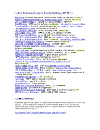 Medical Software, Electronic Data & Healthcare CD-ROMs:
AHA Guide - current year guide to companies, hospitals, leaders
Almanac of Hospital Financial & Operating Indicators - Ingenix
CliniTrend for Windows - patient care documentation, ASHP
CodeManager - AMA, coding software more coding resources here
CodeSearch Pro - medical coding software more coding resources here
CPT Assistant Archives - CD-ROMs from AMA
CPT Changes: CD-ROM - current editions, AMA,
CPT, Codes on CD-ROM - AMA, both ASCII & EBCDIC versions
CPT Professional Edition - AMA, CD-ROM electronic edition, current
CPT / RVU, Codes on CD-ROM - AMA more coding resources here
CPT / RVU, Codes on CD-ROM - PMIC more coding resources here
Directory of Physicians in the US - current edition
Dorland's Illustrated Medical Dictionary - current edition
Dragon Naturally Speaking Medical Solutions - voice recognition
software
Essential RBRVs - Ingenix, book & CD-ROM, 2005 & 2006 editions
Gray's Anatomy Electronic Edition - classic reference, Dec 2004
Healthcare Product Comparison - digital, always current
HIPAA Checkup - automated compliance tools
Hospital Chargemaster Guide - HFMA / Ingenix
Hospital Statistics: Analysis & Comparison of Hospital Trends -
AHA
HCPCS Codes on CD-ROM - AMA more coding resources here
HCPCS Codes on CD-ROM - PMIC more coding resources here
ICD-9-CM Data Files on CD-ROM - AMA more coding resources here
Medicare Correct Coding Guide - Ingenix, always current, both ring-binder &
CD-ROM
Medicare Fee Calculator - AMA
MedTeach - ASHP, patient education software
Microsoft Excel - current versions
Microsoft Office - current versions
Mosby's Nursing Drug Reference - book, CD, or PDA
PaperPort Pro - document management
PDR / Physician's Desk Reference - both book & electronic versions
RBRVS Payment Calculator - AMA, 2005 & 2006 editions
Healthcare Portals:
Healthcare portals are a point of single access for practitioners, employees as well as
patients. This enables more effective communication, better event scheduling,
employee hiring, online shopping of medical supplies, retrieval and updating of
personal health records etc.
http://www.frost.com/prod/servlet/bgps.pag/healthcare
 