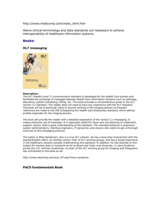 http://www.medicomp.com/index_html.htm
Above clinical terminology and data standards are necessary to achieve
interoperability of healthcare information systems.
Books:
HL7 messaging
Description:
The HL7 (Health Level 7) communication standard is developed for the Health Care domain and
facilitates the exchange of messages between Health Care Information Systems such as radiology,
laboratory, patient scheduling, billing, etc. This book provides a comprehensive guide to the HL7
version 2.x standard. The reader does not need to have any experience with the HL7 standard.
This book will be of particular value to anyone working in the imaging domain as frequent
references are made to the IHE (Integrating the Health Care Enterprise) standard, which defines
profiles especially for the imaging domain.
The book will provide the reader with a detailed explanation of the version 2.x messaging. It
makes extensive use of examples. It is especially useful for those who are planning to implement,
support, and/or need a good understanding of the standard. The intended audience is engineers,
system administrators, interface engineers, IT personnel, and anyone who wants to get a thorough
overview of this messaging protocol.
The author is Mike Henderson, who is a true HL7 veteran. He has a long time involvement with the
standardization effort, as member and/or chair of HL7 working groups, and has a broad experience
in the healthcare industry actually implementing this standard. In addition, he has teached on this
subject for several years in locations as far as Brazil and India, and obviously, in many locations
across the U.S. Herman Oosterwijk, co-chair of the HL7 working group for Imaging and Integration
has contributed to this book as we
http://www.otechimg.com/pub_hl7.php?menu=products
PACS fundamentals Book
 