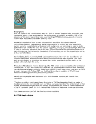Description:
With the growth of PACS installations, there is a need to educate potential users, managers, and
people who support these systems about the fundamentals of the PACS technology. That is the
objective of this book: to provide a basic understanding of PACS technology, as well as lessons
learned from those who have used it for many years.
The PACS Fundamentals book is not a comprehensive discussion about all the different
technologies used with these systems. Rather this manual is an introduction for a potential or
current user who needs to better understand PACS background and technology in order to better
perform their job whether it's using the system, supporting, managing, or even selling it. This book
is used as supporting material in the OTech PACS system administrator training workshops and as
part of the several PACS e-learning classes that OTech provides, and can also be used very well as
a stand-alone textbook.
Its intended audience is primarily PACS system administrators. However, it is also intended for
biomedical engineers, and administrators who support and manage these systems. Even users
such as technologists or physicians who would like a better understanding of the basics of the
system will benefit from this book.
The author of this book is Herman Oosterwijk, MS, MBA, who is an experienced teacher and trainer
on the subject of PACS and connectivity, especially the DICOM and HL7 communication standards.
Herman Oosterwijk has an extensive background in PACS through his previous experience as PACS
program manager with Philips, AT&T and Kodak, and recently as president of OTech Inc., a
healthcare technology consulting and training company.
Several industry experts have previewed PACS Fundamentals. Following are some of their
comments:
“This book provides a much-needed user description of PACS and associated topics. A review of
this book enables the current PACS user, and future users, to understand the fundamentals of their
system. Herman Oosterwijk’s clear and directed writing enables the reader to understand the uses
of PACS,” Samuel J. Dwyer III, Ph.D., fellow SCAR, Professor of Radiology, University of Virginia.
http://www.otechimg.com/pub_pacsfund.php?menu=products
DICOM Basics Book
 