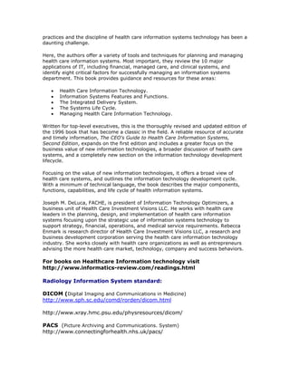 practices and the discipline of health care information systems technology has been a
daunting challenge.
Here, the authors offer a variety of tools and techniques for planning and managing
health care information systems. Most important, they review the 10 major
applications of IT, including financial, managed care, and clinical systems, and
identify eight critical factors for successfully managing an information systems
department. This book provides guidance and resources for these areas:
 Health Care Information Technology.
 Information Systems Features and Functions.
 The Integrated Delivery System.
 The Systems Life Cycle.
 Managing Health Care Information Technology.
Written for top-level executives, this is the thoroughly revised and updated edition of
the 1996 book that has become a classic in the field. A reliable resource of accurate
and timely information, The CEO's Guide to Health Care Information Systems,
Second Edition, expands on the first edition and includes a greater focus on the
business value of new information technologies, a broader discussion of health care
systems, and a completely new section on the information technology development
lifecycle.
Focusing on the value of new information technologies, it offers a broad view of
health care systems, and outlines the information technology development cycle.
With a minimum of technical language, the book describes the major components,
functions, capabilities, and life cycle of health information systems.
Joseph M. DeLuca, FACHE, is president of Information Technology Optimizers, a
business unit of Health Care Investment Visions LLC. He works with health care
leaders in the planning, design, and implementation of health care information
systems focusing upon the strategic use of information systems technology to
support strategy, financial, operations, and medical service requirements. Rebecca
Enmark is research director of Health Care Investment Visions LLC, a research and
business development corporation serving the health care information technology
industry. She works closely with health care organizations as well as entrepreneurs
advising the more health care market, technology, company and success behaviors.
For books on Healthcare Information technology visit
http://www.informatics-review.com/readings.html
Radiology Information System standard:
DICOM (Digital Imaging and Communications in Medicine)
http://www.sph.sc.edu/comd/rorden/dicom.html
http://www.xray.hmc.psu.edu/physresources/dicom/
PACS (Picture Archiving and Communications. System)
http://www.connectingforhealth.nhs.uk/pacs/
 
