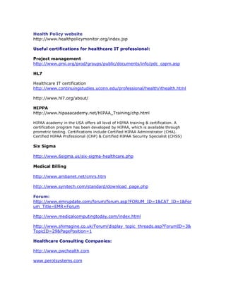 Health Policy website
http://www.healthpolicymonitor.org/index.jsp
Useful certifications for healthcare IT professional:
Project management
http://www.pmi.org/prod/groups/public/documents/info/pdc_capm.asp
HL7
Healthcare IT certification
http://www.continuingstudies.uconn.edu/professional/health/ithealth.html
http://www.hl7.org/about/
HIPPA
http://www.hipaaacademy.net/HIPAA_Training/chp.html
HIPAA academy in the USA offers all level of HIPAA training & certification. A
certification program has been developed by HIPAA, which is available through
prometric testing. Certifications include Certified HIPAA Administrator (CHA).
Certified HIPAA Professional (CHP) & Certified HIPAA Security Specialist (CHSS)
Six Sigma
http://www.6sigma.us/six-sigma-healthcare.php
Medical Billing
http://www.ambanet.net/cmrs.htm
http://www.synitech.com/standard/download_page.php
Forum:
http://www.emrupdate.com/forum/forum.asp?FORUM_ID=1&CAT_ID=1&For
um_Title=EMR+Forum
http://www.medicalcomputingtoday.com/index.html
http://www.shimagine.co.uk/Forum/display_topic_threads.asp?ForumID=3&
TopicID=29&PagePosition=1
Healthcare Consulting Companies:
http://www.pwchealth.com
www.perotsystems.com
 