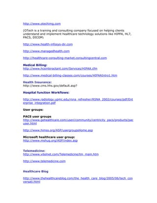 http://www.otechimg.com
(OTech is a training and consulting company focused on helping clients
understand and implement healthcare technology solutions like HIPPA, HL7,
PACS, DICOM)
http://www.health-infosys-dir.com
http://www.managedhealth.com
http://healthcare-consulting-market.consultingcentral.com
Medical Billing:
http://www.hcsinteractant.com/Services/HIPAA.cfm
http://www.medical-billing-classes.com/courses/HIPAAIntro1.htm
Health Insurance:
http://www.cms.hhs.gov/default.asp?
Hospital function Workflows:
http://www.radiology.upmc.edu/rsna_refresher/RSNA_2002/courses/pdf/Ent
erprise_integration.pdf
User groups:
PACS user groups
http://www.gehealthcare.com/usen/community/centricity_pacs/products/pac
user.html
http://www.himss.org/ASP/usergroupsHome.asp
Microsoft healthcare user group:
http://www.mshug.org/ASP/index.asp
Telemedicine:
http://www.vitelnet.com/Telemedicine/tm_main.htm
http://www.telemedicine.com
Healthcare Blog
http://www.thehealthcareblog.com/the_health_care_blog/2005/06/tech_con
versati.html
 