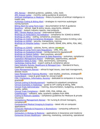 APC Advisor - detailed guidance, updates, rules, tools
APC Answer Letter - monthly coding guidance & solutions
Artificial Intelligence in Medicine - theory & practice of artificial intelligence in
health care
Audiology Coding & Billing Alert - strategies to maximize audiologist
reimbursement
Billing Alert for Long-Term Care - documentation & Part A guidance
Bioethics - ethical, legal & policy issues, arguments, debates
BioScan - biotech industry reports, new products
BMJ / British Medical Journal - International Edition
Briefings on Ambulatory Accreditation - compliance for JCAHO & AAAHC
Briefings on APCs - coding, compliance, processes
Briefings on Coding Compliance Strategies - documentation & billing rules
Briefings on HIPAA - security, transactions, training
Briefings on Hospital Safety - covers JCAHO, OSHA, EPA, NFPA, FDA, NRC,
etc.
Briefings on JCAHO - policies, forms, advice
Briefings on Long-Term Care Regulations - CMS, PPS, etc.
Briefings on Outpatient Rehab - reimbursement & regulations
Briefings on Patient Safety - best practices, advice
Briefings on Quality Improvement & Data Reporting - outcomes, compliance
Capitation Management Report - challenges, opportunities, advice
Capitation Rates & Data - rates, benchmarks, contracting
Cardiology Coding Alert - expert coding & compliance advice
Care Industry Survey, Healthcare & Managed Care - Standard & Poors,
healthcare investing info
Case Management Advisor - ethical & legal issues, case load management,
disease issues
Case Management Training Monthly - case studies, practices, strategies
CenterWatch - news & grant leads for clinical trials
CIN / Computers, Informatics, Nursing - dedicated to computers in nursing
practice
Clinical Coding & Reimbursement - inpatient & outpatient compliance
Clinical Examples in Radiology - guide to CPT coding & billing, AMA
Clinical Trials Administrator - training, documentation, budgeting, protocols,
quality, safety
Clinical Trials Compliance - OHRP, CMS, FDA, HIPAA, etc.
CodeManager - software, data, quarterly updates from AMA
Coding & Medicare Updates - compliance guidelines for Medicare & private
insurance
Competency Management Advisor - for nursing & clinical managers,
compliance
Computerized Medical Imaging & Graphics - latest info on computer
applications
Computer Methods & Programs in Biomedicine - computing software &
applications
Computers in Biology & Medicine - applications in bioscience and medicine
Consumer Driven Healthcare - planning, marketing, contracting, operational
 