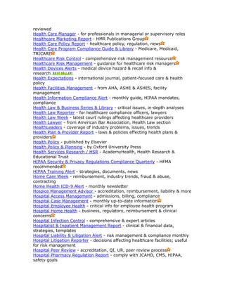 reviewed
Health Care Manager - for professionals in managerial or supervisory roles
Healthcare Marketing Report - HMR Publications Group
Health Care Policy Report - healthcare policy, regulation, news
Health Care Program Compliance Guide & Library - Medicare, Medicaid,
TRICARE
Healthcare Risk Control - comprehensive risk management resource
Healthcare Risk Management - guidance for healthcare risk managers
Health Devices Alerts - medical device hazard & recall info &
research
Health Expectations - international journal, patient-focused care & health
policy
Health Facilities Management - from AHA, ASHE & ASHES, facility
management
Health Information Compliance Alert - monthly guide, HIPAA mandates,
compliance
Health Law & Business Series & Library - critical issues, in-depth analyses
Health Law Reporter - for healthcare compliance officers, lawyers
Health Law Week - latest court rulings affecting healthcare providers
Health Lawyer - from American Bar Association, Health Law section
HealthLeaders - coverage of industry problems, issues, trends
Health Plan & Provider Report - laws & policies effecting health plans &
providers
Health Policy - published by Elsevier
Health Policy & Planning - by Oxford University Press
Health Services Research / HSR - AcademyHealth, Health Research &
Educational Trust
HIPAA Security & Privacy Regulations Compliance Quarterly - HFMA
recommended
HIPAA Training Alert - strategies, documents, news
Home Care Week - reimbursement, industry trends, fraud & abuse,
contracting
Home Health ICD-9 Alert - monthly newsletter
Hospice Management Advisor - accreditation, reimbursement, liability & more
Hospital Access Management - admissions, billing, compliance
Hospital Case Management - monthly up-to-date information
Hospital Employee Health - critical info for employee health program
Hospital Home Health - business, regulatory, reimbursement & clinical
concerns
Hospital Infection Control - comprehensive & expert articles
Hospitalist & Inpatient Management Report - clinical & financial data,
strategies, templates
Hospital Liability & Litigation Alert - risk management & compliance monthly
Hospital Litigation Reporter - decisions affecting healthcare facilities; useful
for risk management
Hospital Peer Review - accreditation, QI, UR, peer review process
Hospital Pharmacy Regulation Report - comply with JCAHO, CMS, HIPAA,
safety goals
 
