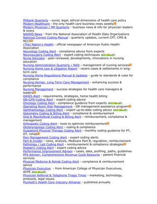 Milbank Quarterly - social, legal, ethical dimensions of health care policy
Modern Healthcare - the only health care business news weekly
Modern Physician / MP Quarterly - business news & info for physician leaders
& execs
NAHDO News - from the National Association of Health Data Organizations
National Correct Coding Manual - quarterly updates, current CPT, CMS &
NCCI
(The) Nation's Health - official newspaper of American Public Health
Association
Neurology Coding Alert - compliance advice from experts
Neurosurgery Coding Alert - expert coding techniques
Nurse Educator - peer-reviewed, developments, innovations in nursing
education
Nursing Administration Quarterly / NAQ - management of nursing services
Nursing Home Law & Litigation Report - recent cases & settlements in long-
term care
Nursing Home Regulations Manual & Updates - guide to standards & rules for
compliance
Nursing Homes: Long Term Care Management - enhancing success &
performance
Nursing Management - success strategies for health care managers &
leaders
OASIS Alert - requirements, strategies, home health billing
OB-GYN Coding Alert - expert coding advice
Oncology Coding Alert - compliance guidance from experts
Operating Room Risk Management - OR management-assistance program
Ophthalmology Coding Alert - expert up-to-date coding advice
Optometry Coding & Billing Alert - compliance & reimbursement
Oral & Maxillofacial Coding & Billing Alert - reimbursement, compliance &
management
Orthopedic Coding Alert - tools to optimize reimbursement
Otolaryngology Coding Alert - coding & compliance
Outpatient Physical Therapy Coding Alert - monthly coding guidance for PT,
OT, rehab
Pain Management Coding Alert - expert coding alerts
Part B Insider - news, analysis, Medicare Part B, regulation, reimbursement
Pathology / Lab Coding Alert - reimbursement & compliance strategies
Pediatric Coding Alert - expert coding advice
Performance Improvement Advisor - cases, data, profiling, paths, guidelines
PFS Advisor: Comprehensive Revenue Cycle Resource - patient financial
services
Physical Medicine & Rehab Coding Alert - compliance & reimbursement
advice
Physician Executive - from American College of Physician Executives,
ACPE
Physician Referral & Telephone Triage Times - marketing, technology,
protocols, legal issues
Plunkett's Health Care Industry Almanac - published annually
 