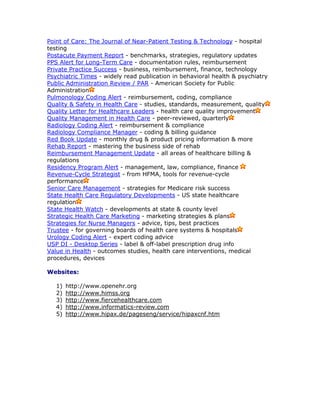 Point of Care: The Journal of Near-Patient Testing & Technology - hospital
testing
Postacute Payment Report - benchmarks, strategies, regulatory updates
PPS Alert for Long-Term Care - documentation rules, reimbursement
Private Practice Success - business, reimbursement, finance, technology
Psychiatric Times - widely read publication in behavioral health & psychiatry
Public Administration Review / PAR - American Society for Public
Administration
Pulmonology Coding Alert - reimbursement, coding, compliance
Quality & Safety in Health Care - studies, standards, measurement, quality
Quality Letter for Healthcare Leaders - health care quality improvement
Quality Management in Health Care - peer-reviewed, quarterly
Radiology Coding Alert - reimbursement & compliance
Radiology Compliance Manager - coding & billing guidance
Red Book Update - monthly drug & product pricing information & more
Rehab Report - mastering the business side of rehab
Reimbursement Management Update - all areas of healthcare billing &
regulations
Residency Program Alert - management, law, compliance, finance
Revenue-Cycle Strategist - from HFMA, tools for revenue-cycle
performance
Senior Care Management - strategies for Medicare risk success
State Health Care Regulatory Developments - US state healthcare
regulation
State Health Watch - developments at state & county level
Strategic Health Care Marketing - marketing strategies & plans
Strategies for Nurse Managers - advice, tips, best practices
Trustee - for governing boards of health care systems & hospitals
Urology Coding Alert - expert coding advice
USP DI - Desktop Series - label & off-label prescription drug info
Value in Health - outcomes studies, health care interventions, medical
procedures, devices
Websites:
1) http://www.openehr.org
2) http://www.himss.org
3) http://www.fiercehealthcare.com
4) http://www.informatics-review.com
5) http://www.hipax.de/pageseng/service/hipaxcnf.htm
 