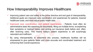 How Interoperability Improves Healthcare
✓ Improving patient care and safety is the prime directive and end goal of interoperability.
Additional goals are improved care coordination and experiences for patients, lowered
healthcare costs, and more robust public health data.
✓ Improved care coordination and patient experiences - Patients must often do
administrative tasks like searching for documents, filling out multiple forms, re-explaining
their symptoms or medical history and sorting out insurance (both before and, often,
after receiving care). This means today’s patient experience is still surprisingly
redundant and inefficient.
✓ By using interoperability to streamline this process, healthcare facilities will be
empowered to give patients faster and more accurate and coordinated treatment and
enhancing their overall experience.
15
 