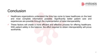 Conclusion
✓ Healthcare organizations understand the time has come to base healthcare on the best
and most complete information possible. Significantly better patient care and
experiences are possible through the implementation of data interoperability.
✓ These factors will create a more efficient and effective process for offering healthcare.
With patient safety in the balance, the effort required to obtain interoperability will prove
worthwhile.
19
 