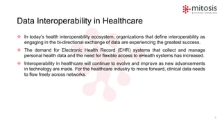 Data Interoperability in Healthcare
❖ In today’s health interoperability ecosystem, organizations that define interoperability as
engaging in the bi-directional exchange of data are experiencing the greatest success.
❖ The demand for Electronic Health Record (EHR) systems that collect and manage
personal health data and the need for flexible access to eHealth systems has increased.
❖ Interoperability in healthcare will continue to evolve and improve as new advancements
in technology are made. For the healthcare industry to move forward, clinical data needs
to flow freely across networks.
5
 