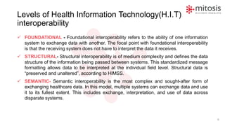 Levels of Health Information Technology(H.I.T)
interoperability
✓ FOUNDATIONAL - Foundational interoperability refers to the ability of one information
system to exchange data with another. The focal point with foundational interoperability
is that the receiving system does not have to interpret the data it receives.
✓ STRUCTURAL- Structural interoperability is of medium complexity and defines the data
structure of the information being passed between systems. This standardized message
formatting allows data to be interpreted at the individual field level. Structural data is
“preserved and unaltered”, according to HIMSS.
✓ SEMANTIC- Semantic interoperability is the most complex and sought-after form of
exchanging healthcare data. In this model, multiple systems can exchange data and use
it to its fullest extent. This includes exchange, interpretation, and use of data across
disparate systems.
6
 