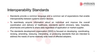Interoperability Standards
➢ Standards provide a common language and a common set of expectations that enable
interoperability between systems and/or devices.
➢ To seamlessly acquire information about an individual and improve the overall
coordination and delivery of healthcare, standards permit clinicians, labs, hospitals,
pharmacies and patients to share data regardless of application or market supplier.
➢ The standards development organization (SDO) is focused on developing, coordinating,
revising, amending, reissuing, interpreting, or producing standards that are intended to
address the needs of some relatively wide base of affected adopters.
8
 