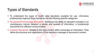Types of Standards
❖ To understand the types of health data standards available for use, informatics
professionals organize these standards into the following specific categories:
❖ Vocabulary/Terminology Standards- Addresses the ability to represent concepts in an
unambiguous manner between a sender and receiver of information, a fundamental
requirement for effective communication.
❖ Content Standards- Relates to the data content within exchanges of information. They
define the structure and organization of the electronic message or document’s content.
9
 