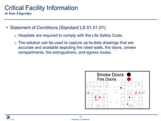 - 16 -
Proprietary & Confidential
• Statement of Conditions (Standard LS 01.01.01)
o Hospitals are required to comply with the Life Safety Code.
o The solution can be used to capture up-to-date drawings that are
accurate and available depicting fire rated walls, fire doors, smoke
compartments, fire extinguishers, and egress routes.
At Your Fingertips
Critical Facility Information
 