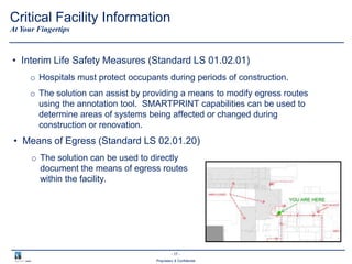 - 17 -
Proprietary & Confidential
• Interim Life Safety Measures (Standard LS 01.02.01)
o Hospitals must protect occupants during periods of construction.
o The solution can assist by providing a means to modify egress routes
using the annotation tool. SMARTPRINT capabilities can be used to
determine areas of systems being affected or changed during
construction or renovation.
At Your Fingertips
Critical Facility Information
• Means of Egress (Standard LS 02.01.20)
o The solution can be used to directly
document the means of egress routes
within the facility.
 
