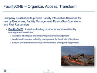 - 2 -
Proprietary & Confidential
FacilityONE – Organize. Access. Transform.
Company established to provide Facility Information Solutions for
use by Executives, Facility Management, Day-to-Day Operations,
and First Responders
• FacilityONE®: Industry’s leading provider of web-based facility
management solutions
o Facilitator of effective and efficient operational management
o Leader and innovator in facility management for hundreds of locations
o Enabler of instantaneous critical information to emergency responders
 