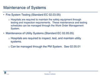 - 21 -
Proprietary & Confidential
Maintenance of Systems
• Fire System Testing (Standard EC 02.03.05)
o Hospitals are required to maintain fire safety equipment through
testing and inspection requirements. These maintenance and testing
schedules can be managed through the Work Order Management
System.
• Maintenance of Utility Systems (Standard EC 02.05.05)
o Hospitals are required to inspect, test, and maintain utility
systems.
o Can be managed through the PM System. See 02.05.01
 