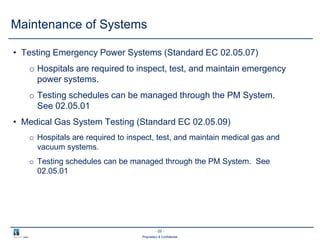 - 22 -
Proprietary & Confidential
• Testing Emergency Power Systems (Standard EC 02.05.07)
o Hospitals are required to inspect, test, and maintain emergency
power systems.
o Testing schedules can be managed through the PM System.
See 02.05.01
• Medical Gas System Testing (Standard EC 02.05.09)
o Hospitals are required to inspect, test, and maintain medical gas and
vacuum systems.
o Testing schedules can be managed through the PM System. See
02.05.01
Maintenance of Systems
 
