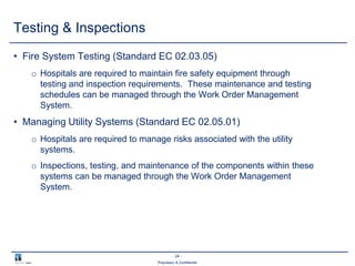 - 24 -
Proprietary & Confidential
Testing & Inspections
• Fire System Testing (Standard EC 02.03.05)
o Hospitals are required to maintain fire safety equipment through
testing and inspection requirements. These maintenance and testing
schedules can be managed through the Work Order Management
System.
• Managing Utility Systems (Standard EC 02.05.01)
o Hospitals are required to manage risks associated with the utility
systems.
o Inspections, testing, and maintenance of the components within these
systems can be managed through the Work Order Management
System.
 