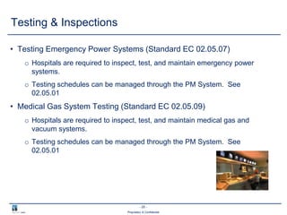 - 25 -
Proprietary & Confidential
• Testing Emergency Power Systems (Standard EC 02.05.07)
o Hospitals are required to inspect, test, and maintain emergency power
systems.
o Testing schedules can be managed through the PM System. See
02.05.01
• Medical Gas System Testing (Standard EC 02.05.09)
o Hospitals are required to inspect, test, and maintain medical gas and
vacuum systems.
o Testing schedules can be managed through the PM System. See
02.05.01
Testing & Inspections
 