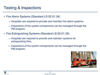 - 26 -
Proprietary & Confidential
• Fire Alarm Systems (Standard LS 02.01.34)
o Hospitals are required to provide and maintain fire alarm systems.
o Inspections of the system components can be managed through the
PM program.
• Fire Extinguishing Systems (Standard LS 02.01.35)
o Hospitals are required to provide and maintain systems for
extinguishing fires.
o Inspections of the system components can be managed through the
PM program.
Testing & Inspections
 