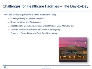 - 4 -
Proprietary & Confidential
Challenges for Healthcare Facilities – The Day-to-Day
Hospital facility organizations need information daily
o Drawings/Easily accessible blueprints
o Room Locations and Dimensions
o Asset Specific Documents, such as Digital Photos, O&M Manuals, etc.
o Device Chains of all Systems for Control of Emergency
Power up / Power Down and Daily Troubleshooting
 