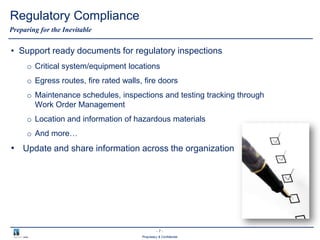 - 7 -
Proprietary & Confidential
Regulatory Compliance
• Support ready documents for regulatory inspections
o Critical system/equipment locations
o Egress routes, fire rated walls, fire doors
o Maintenance schedules, inspections and testing tracking through
Work Order Management
o Location and information of hazardous materials
o And more…
• Update and share information across the organization
Preparing for the Inevitable
 