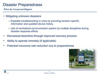 - 8 -
Proprietary & Confidential
Disaster Preparedness
• Mitigating unknown disasters
o Expedite troubleshooting in crisis by providing location specific
information and updated device history
o Use of centralized communication system by multiple disciplines during
disaster response efforts
• Decreased downtime through improved recovery process
• Ability to operate remotely (if applicable)
• Potential insurance rate reduction due to preparedness
When the Unexpected Happens
 