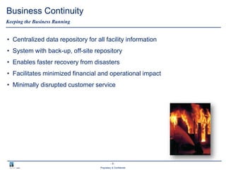 - 9 -
Proprietary & Confidential
Business Continuity
• Centralized data repository for all facility information
• System with back-up, off-site repository
• Enables faster recovery from disasters
• Facilitates minimized financial and operational impact
• Minimally disrupted customer service
Keeping the Business Running
 
