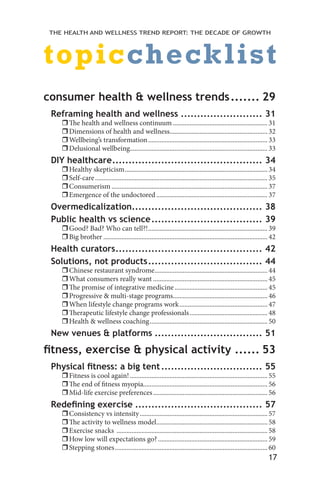 17
THE HEALTH AND WELLNESS TREND REPORT: THE DECADE OF GROWTH
consumer health & wellness trends........ 29
Reframing health and wellness.......................... 31
ˆˆThe health and wellness continuum..........................................................31
ˆˆDimensions of health and wellness............................................................32
ˆˆWellbeing’s transformation.........................................................................33
ˆˆDelusional wellbeing....................................................................................33
DIY healthcare............................................... 34
ˆˆHealthy skepticism.......................................................................................34
ˆˆSelf-care.........................................................................................................35
ˆˆConsumerism...............................................................................................37
ˆˆEmergence of the undoctored....................................................................37
Overmedicalization......................................... 38
Public health vs science................................... 39
ˆˆGood? Bad? Who can tell?!.........................................................................39
ˆˆBig brother....................................................................................................42
Health curators.............................................. 42
Solutions, not products.................................... 44
ˆˆChinese restaurant syndrome.....................................................................44
ˆˆWhat consumers really want......................................................................45
ˆˆThe promise of integrative medicine.........................................................45
ˆˆProgressive & multi-stage programs..........................................................46
ˆˆWhen lifestyle change programs work......................................................47
ˆˆTherapeutic lifestyle change professionals................................................48
ˆˆHealth & wellness coaching........................................................................50
New venues & platforms.................................. 51
fitness, exercise & physical activity....... 53
Physical fitness: a big tent................................ 55
ˆˆFitness is cool again!....................................................................................55
ˆˆThe end of fitness myopia...........................................................................56
ˆˆMid-life exercise preferences......................................................................56
Redefining exercise........................................ 57
ˆˆConsistency vs intensity..............................................................................57
ˆˆThe activity to wellness model....................................................................58
ˆˆExercise snacks ............................................................................................58
ˆˆHow low will expectations go?...................................................................59
ˆˆStepping stones.............................................................................................60
topicchecklist
 